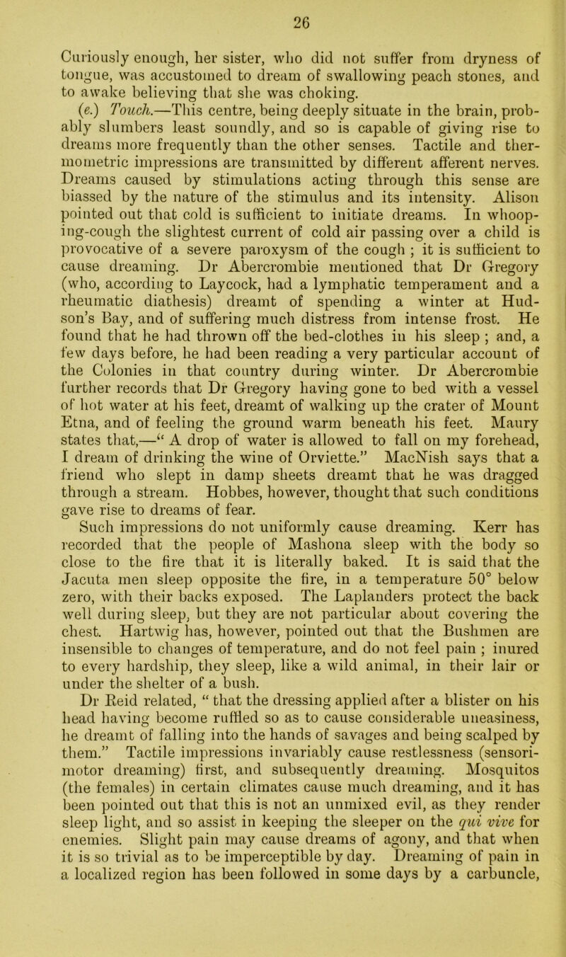 Curiously enough, her sister, who did not suffer from dryness of tongue, was accustomed to dream of swallowing peach stones, and to awake believing that she was choking. (e.) Touch.—This centre, being deeply situate in the brain, prob- ably slumbers least soundly, and so is capable of giving rise to dreams more frequently than the other senses. Tactile and ther- mometric impressions are transmitted by different afferent nerves. Dreams caused by stimulations acting through this sense are biassed by the nature of the stimulus and its intensity. Alison pointed out that cold is sufficient to initiate dreams. In whoop- ing-cough the slightest current of cold air passing over a child is provocative of a severe paroxysm of the cough ; it is sufficient to cause dreaming. Dr Abercrombie mentioned that Dr Gregory (who, according to Laycock, had a lymphatic temperament and a rheumatic diathesis) dreamt of spending a winter at Hud- son’s Bay, and of suffering much distress from intense frost. He found that he had thrown off the bed-clothes in his sleep ; and, a few days before, he had been reading a very particular account of the Colonies in that country during winter. Dr Abercrombie further records that Dr Gregory having gone to bed with a vessel of hot water at his feet, dreamt of walking up the crater of Mount Etna, and of feeling the ground warm beneath his feet. Maury states that,—A drop of water is allowed to fall on my forehead, I dream of drinking the wine of Orviette.” MacNish says that a friend who slept in damp sheets dreamt that he was dragged through a stream. Hobbes, however, thought that such conditions gave rise to dreams of fear. Such impressions do not uniformly cause dreaming. Kerr has recorded that the people of Mashona sleep with the body so close to the fire that it is literally baked. It is said that the Jacuta men sleep opposite the fire, in a temperature 50° below zero, with their backs exposed. The Laplanders protect the back well during sleep, but they are not particular about covering the chest. Hartwig has, however, pointed out that the Bushmen are insensible to changes of temperature, and do not feel pain ; inured to every hardship, they sleep, like a wild animal, in their lair or under the shelter of a bush. Dr Keid related, “ that the dressing applied after a blister on his head having become rufded so as to cause considerable uneasiness, he dreamt of falling into the hands of savages and being scalped by them.” Tactile impressions invariably cause restlessness (sensori- motor dreaming) first, and subsequently dreaming. Mosquitos (the females) in certain climates cause much dreaming, and it has been pointed out that this is not an unmixed evil, as they render sleep light, and so assist in keeping the sleeper on the qid vive for enemies. Slight pain may cause dreams of agony, and that when it is so trivial as to be imperceptible by day. Dreaming of pain in a localized region has been followed in some days by a carbuncle,