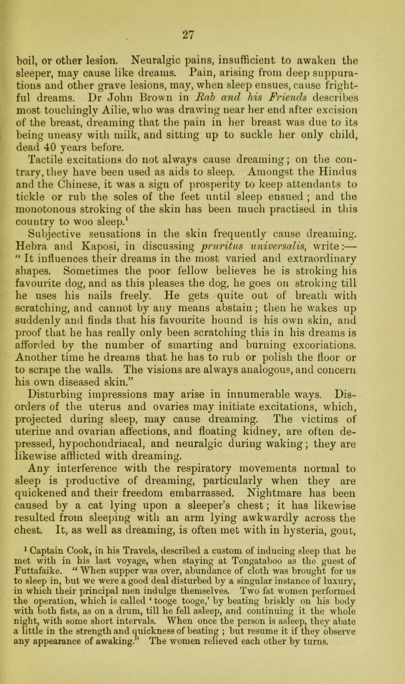boil, or other lesion. Neuralgic pains, insufficient to awaken the sleeper, may cause like dreams. Pain, arising from deep suppura- tions and other grave lesions, may, when sleep ensues, cause fright- ful dreams. Dr John Brown in Rah and his Friends describes most touchingly Ailie, who was drawing near her end after excision of the breast, dreaming that the pain in her breast was due to its being uneasy with milk, and sitting up to suckle her only child, dead 40 years before. Tactile excitations do not always cause dreaming; on the con- trary, they have been used as aids to sleep. Amongst the Hindus and the Chinese, it was a sign of prosperity to keep attendants to tickle or rub the soles of tlie feet until sleep ensued ; and the monotonous stroking of the skin has been much practised in this country to woo sleep.^ Subjective sensations in the skin frequently cause dreaming. Hebra and Kaposi, in discussing pruritus universalis, write:— “ It influences their dreams in the most varied and extraordinary shapes. Sometimes the poor fellow believes he is stroking his favourite dog, and as this pleases the dog, he goes on stroking till he uses his nails freely. He gets quite out of breath with scratching, and cannot by any means abstain; then he wakes up suddenlv and finds that his favourite hound is his own skin, and •/ * proof that he has really only been scratching this in his dreams is afforded by the number of smarting and burning excoriations. Another time he dreams that he has to rub or polish the floor or to scrape the walls. The visions are always analogous, and concern his own diseased skin.” Disturbing impressions may arise in innumerable ways. Dis- orders of the uterus and ovaries may initiate excitations, which, projected during sleep, may cause dreaming. The victims of uterine and ovarian affections, and floating kidney, are often de- pressed, hypochondriacal, and neuralgic during waking; they are likewise afflicted with dreaming. Any interference with the respiratory movements normal to sleep is productive of dreaming, particularly when they are quickened and their freedom embarrassed. Nightmare has been caused by a cat lying upon a sleeper’s chest; it has likewise resulted from sleeping with an arm lying awkwardly across the chest. It, as well as dreaming, is often met with in hysteria, gout, 1 Captain Cook, in his Travels, described a custom of inducing sleep that he met with in his last voyage, when staying at Tongataboo as the guest of Futtafaike. “ When supper was over, abundance of cloth was brought for us to sleep in, but we were a good deal disturbed by a singular instance of luxury, in which their principal men indulge themselves. Two fat women performed the operation, which is called ‘ tooge tooge,’ by beating briskly on his body with both fists, as on a drum, till he fell asleep, and continuing it the whole night, with some short intervals. When once the person is asleep, they abate a little in the strength and quickness of beating ; but resume it if they observe any appearance of awaking.” The women relieved each other by turns.
