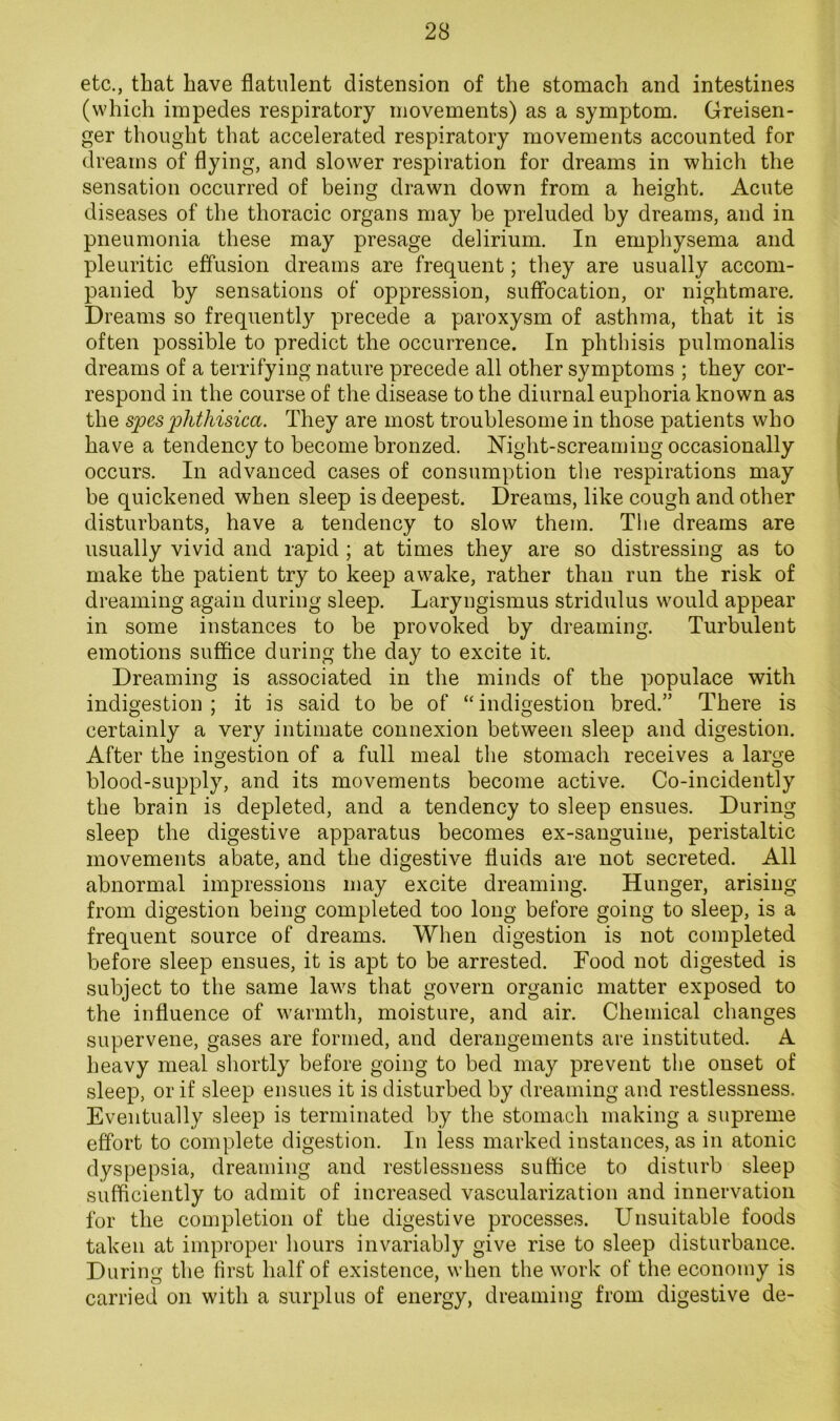 etc., that have flatulent distension of the stomach and intestines (which impedes respiratory movements) as a symptom. Greisen- ger thought that accelerated respiratory movements accounted for dreams of flying, and slower respiration for dreams in which the sensation occurred of being drawn down from a height. Acute diseases of the thoracic organs may be preluded by dreams, and in pneumonia these may presage delirium. In emphysema and pleuritic effusion dreams are frequent; they are usually accom- panied by sensations of oppression, suffocation, or nightmare. Dreams so frequently precede a paroxysm of asthma, that it is often possible to predict the occurrence. In phthisis pulmonalis dreams of a terrifying nature precede all other symptoms ; they cor- respond in the course of the disease to the diurnal euphoria known as the spes 'phthisica. They are most troublesome in those patients who have a tendency to become bronzed. Night-screaming occasionally occurs. In advanced cases of consumption the respirations may be quickened when sleep is deepest. Dreams, like cough and other disturbants, have a tendency to slow them. The dreams are usually vivid and rapid ; at times they are so distressing as to make the patient try to keep awake, rather than run the risk of dreaming again during sleep. Laryngismus stridulus would appear in some instances to be provoked by dreaming. Turbulent emotions suffice during the day to excite it. Dreaming is associated in the minds of the populace with indigestion; it is said to be of “indigestion bred.” There is certainly a very intimate connexion between sleep and digestion. After the ingestion of a full meal the stomach receives a large blood-supply, and its movements become active. Co-incidently the brain is depleted, and a tendency to sleep ensues. During sleep the digestive apparatus becomes ex-sanguine, peristaltic movements abate, and the digestive fluids are not secreted. All abnormal impressions may excite dreaming. Hunger, arising from digestion being completed too long before going to sleep, is a frequent source of dreams. When digestion is not completed before sleep ensues, it is apt to be arrested. Food not digested is subject to the same laws that govern organic matter exposed to the influence of warmth, moisture, and air. Chemical changes supervene, gases are formed, and derangements are instituted. A heavy meal shortly before going to bed may prevent the onset of sleep, or if sleep ensues it is disturbed by dreaming and restlessness. Eventually sleep is terminated by the stomach making a supreme effort to complete digestion. In less marked instances, as in atonic dyspepsia, dreaming and restlessness suffice to disturb sleep sufficiently to admit of increased vascularization and innervation for the completion of the digestive processes. Unsuitable foods taken at improper hours invariably give rise to sleep disturbance. During the first half of existence, when the work of the economy is carried on with a surplus of energy, dreaming from digestive de-