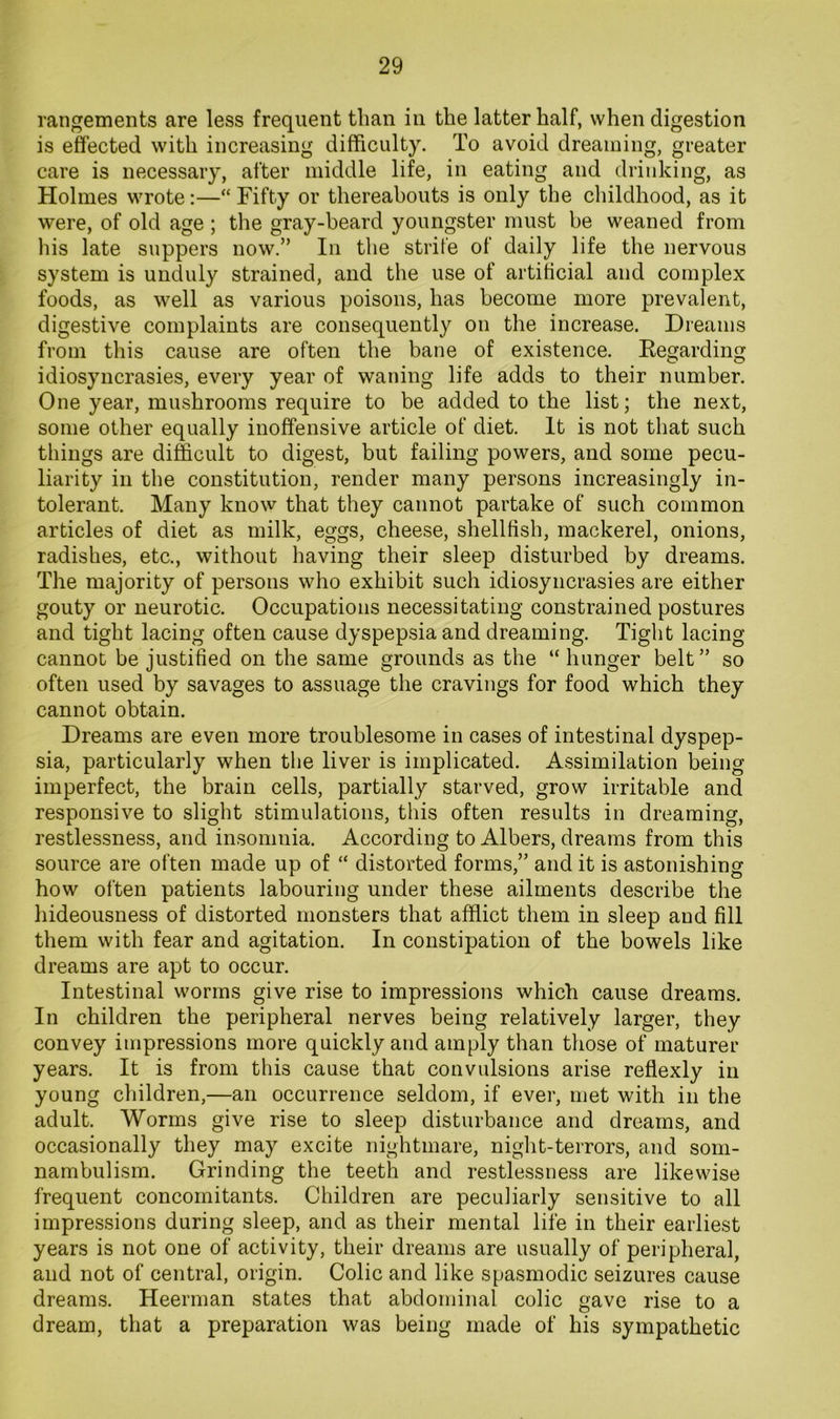 rangements are less frequent than in the latter half, when digestion is effected with increasing difficulty. To avoid dreaming, greater care is necessary, after middle life, in eating and drinking, as Holmes wrote:—“ Fifty or thereabouts is only the childhood, as it were, of old age ; the gray-beard youngster must be weaned from his late suppers now.” In the strife of daily life the nervous system is unduly strained, and the use of artificial and complex foods, as well as various poisons, has become more prevalent, digestive complaints are consequently on the increase. Dreams from this cause are often the bane of existence. Eegarding idiosyncrasies, every year of waning life adds to their number. One year, mushrooms require to be added to the list; the next, some other equally inoffensive article of diet. It is not that such things are difficult to digest, but failing powers, and some pecu- liarity in the constitution, render many persons increasingly in- tolerant. Many know that they cannot partake of such common articles of diet as milk, eggs, cheese, shellfish, mackerel, onions, radishes, etc., without having their sleep disturbed by dreams. The majority of persons who exhibit such idiosyncrasies are either gouty or neurotic. Occupations necessitating constrained postures and tight lacing often cause dyspepsia and dreaming. Tight lacing cannot be justified on the same grounds as the “hunger belt” so often used by savages to assuage the cravings for food which they cannot obtain. Dreams are even more troublesome in cases of intestinal dyspep- sia, particularly when the liver is implicated. Assimilation being imperfect, the brain cells, partially starved, grow irritable and responsive to slight stimulations, this often results in dreaming, restlessness, and insomnia. According to Albers, dreams from this source are often made up of “ distorted forms,” and it is astonishing how often patients labouring under these ailments describe the hideousness of distorted monsters that afflict them in sleep and fill them with fear and agitation. In constipation of the bowels like dreams are apt to occur. Intestinal worms give rise to impressions which cause dreams. In children the peripheral nerves being relatively larger, they convey impressions more quickly and amply than those of maturer years. It is from this cause that convulsions arise reflexly in young children,—an occurrence seldom, if ever, met with in the adult. Worms give rise to sleep disturbance and dreams, and occasionally they may excite nightmare, night-terrors, and som- nambulism. Grinding the teeth and restlessness are likewise frequent concomitants. Children are peculiarly sensitive to all impressions during sleep, and as their mental life in their earliest years is not one of activity, their dreams are usually of peripheral, and not of central, origin. Colic and like spasmodic seizures cause dreams. Heerman states that abdominal colic gave rise to a dream, that a preparation was being made of his sympathetic