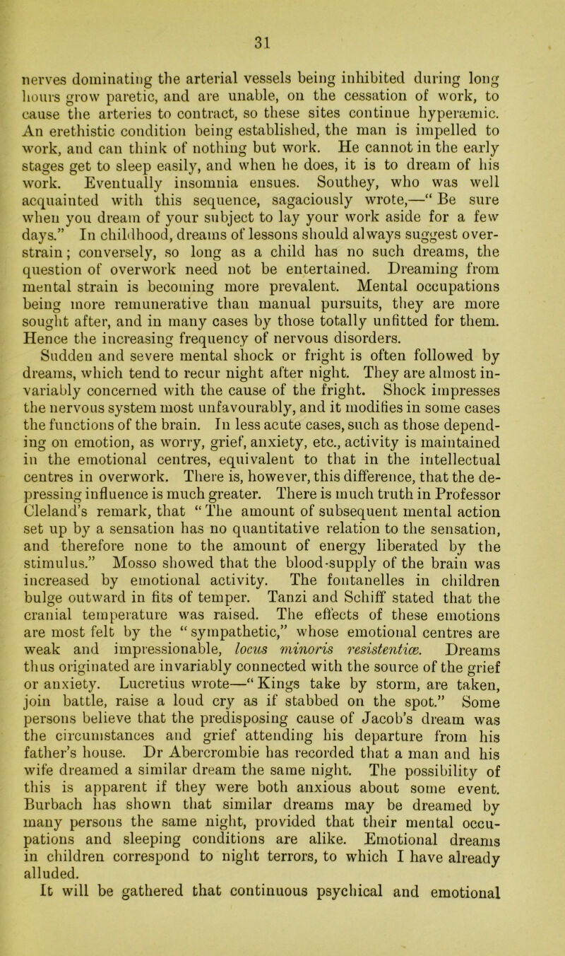 nerves dominating the arterial vessels being inhibited during long liours grow paretic, and are unable, on the cessation of work, to cause the arteries to contract, so these sites continue hyperajmic. An erethistic condition being established, the man is impelled to work, and can think of nothing but work. He cannot in the early stages get to sleep easily, and when he does, it is to dream of his work. Eventually insomnia ensues. Southey, who was well acquainted with this sequence, sagaciously wrote,—“ Be sure when you dream of your subject to lay your work aside for a few days.” In childhood, dreams of lessons should always suggest over- strain ; conversely, so long as a child has no such dreams, the question of overwork need not be entertained. Dreaming from mental strain is becoming more prevalent. Mental occupations being more remunerative than manual pursuits, tliey are more sought after, and in many cases by those totally unfitted for them. Hence the increasing frequency of nervous disorders. Sudden and severe mental shock or fright is often followed by dreams, which tend to recur night after night. They are almost in- variably concerned with the cause of the fright. Shock impresses the nervous system most unfavourably, and it modifies in some cases the functions of the brain. In less acute cases, such as those depend- ing on emotion, as worry, grief, anxiety, etc., activity is maintained in the emotional centres, equivalent to that in the intellectual centres in overwork. There is, however, this difference, that the de- pressing influence is much greater. There is much truth in Professor Cleland’s remark, that “ The amount of subsequent mental action set up by a sensation has no quantitative relation to the sensation, and therefore none to the amount of energy liberated by the stimulus.” Mosso showed that the blood-supply of the brain was increased by emotional activity. The fontanelles in children bulge outward in fits of temper. Tanzi and Schiff stated that the cranial temperature was raised. The eftects of these emotions are most felt by the “ sympathetic,” whose emotional centres are weak and impressionable, lociis minoris resistentice. Dreams thus originated are invariably connected with the source of the grief or anxiety. Lucretius wrote—“ Kings take by storm, are taken, join battle, raise a loud cry as if stabbed on the spot.” Some persons believe that the predisposing cause of Jacob’s dream was the circumstances and grief attending his departure from his father’s house. Dr Abercrombie has recorded that a man and his wife dreamed a similar dream the same night. The possibility of this is apparent if they were both anxious about some event. Burbach has shown that similar dreams may be dreamed by many persons the same night, provided that their mental occu- pations and sleeping conditions are alike. Emotional dreams in children correspond to night terrors, to which I have already alluded. It will be gathered that continuous psychical and emotional