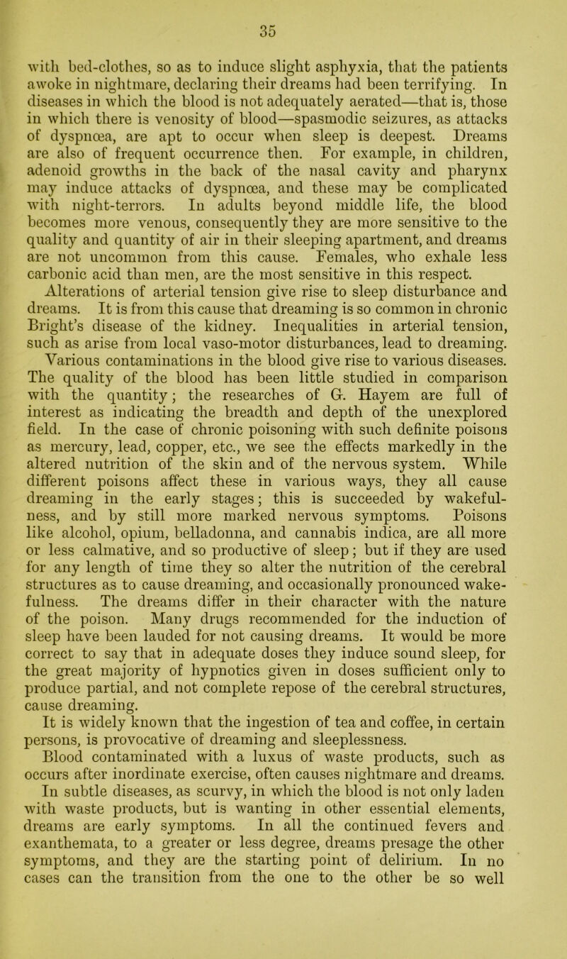 with bed-clotlies, so as to induce slight asphyxia, that the patients awoke in nightmare, declaring their dreams had been terrifying. In diseases in which the blood is not adequately aerated—that is, those in which there is venosity of blood—spasmodic seizures, as attacks of dyspnoea, are apt to occur when sleep is deepest. Dreams are also of frequent occurrence then. For example, in children, adenoid growths in the back of the nasal cavity and pharynx may induce attacks of dyspnoea, and these may be complicated with night-terrors. In adults beyond middle life, the blood becomes more venous, consequently they are more sensitive to the quality and quantity of air in their sleeping apartment, and dreams are not uncommon from this cause. Females, who exhale less carbonic acid than men, are the most sensitive in this respect. Alterations of arterial tension give rise to sleep disturbance and dreams. It is from this cause that dreaming is so common in chronic Bright’s disease of the kidney. Inequalities in arterial tension, such as arise from local vaso-motor disturbances, lead to dreaming. Various contaminations in the blood give rise to various diseases. The quality of the blood has been little studied in comparison with the quantity; the researches of G. Hayem are full of interest as indicating the breadth and depth of the unexplored field. In the case of chronic poisoning with such definite poisons as mercury, lead, copper, etc., we see the effects markedly in the altered nutrition of the skin and of the nervous system. While different poisons affect these in various ways, they all cause dreaming in the early stages; this is succeeded by wakeful- ness, and by still more marked nervous symptoms. Poisons like alcohol, opium, belladonna, and cannabis indica, are all more or less calmative, and so productive of sleep; but if they are used for any length of time they so alter the nutrition of the cerebral structures as to cause dreaming, and occasionally pronounced wake- fulness. The dreams differ in their character with the nature of the poison. Many drugs recommended for the induction of sleep have been lauded for not causing dreams. It would be more correct to say that in adequate doses they induce sound sleep, for the great majority of hypnotics given in doses sufficient only to produce partial, and not complete repose of the cerebral structures, cause dreaming. It is widely known that the ingestion of tea and coffee, in certain persons, is provocative of dreaming and sleeplessness. Blood contaminated with a luxus of waste products, such as occurs after inordinate exercise, often causes nightmare and dreams. In subtle diseases, as scurvy, in which the blood is not only laden with waste products, but is wanting in other essential elements, dreams are early symptoms. In all the continued fevers and exanthemata, to a greater or less degree, dreams presage the other symptoms, and they are the starting point of delirium. In no cases can the transition from the one to the other be so well