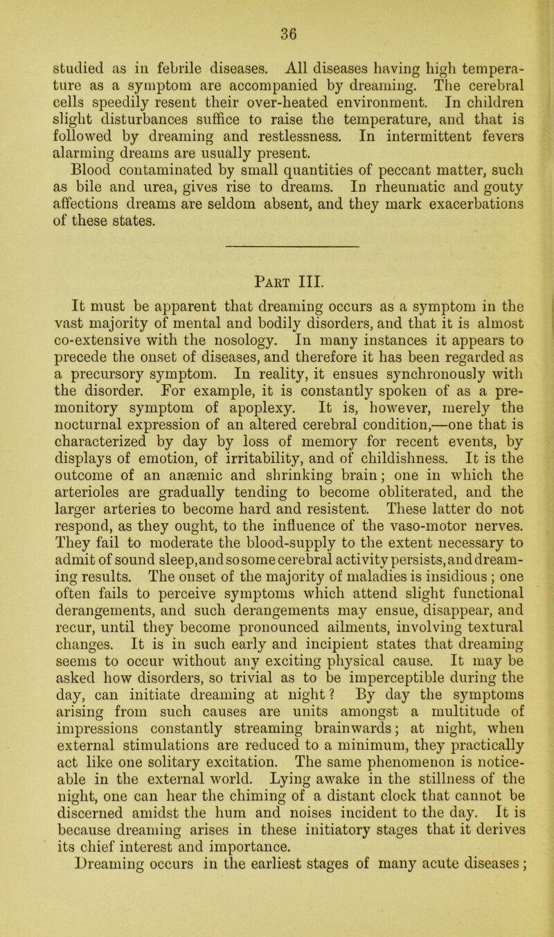 studied as in febrile diseases. All diseases having high tempera- ture as a symptom are accompanied by dreaming. The cerebral cells speedily resent their over-heated environment. In children slight disturbances suffice to raise the temperature, and that is followed by dreaming and restlessness. In intermittent fevers alarming dreams are usually present. Blood contaminated by small quantities of peccant matter, such as bile and urea, gives rise to dreams. In rheumatic and gouty affections dreams are seldom absent, and they mark exacerbations of these states. Part III. It must be apparent that dreaming occurs as a symptom in the vast majority of mental and bodily disorders, and that it is almost co-extensive with the nosology. In many instances it appears to precede the onset of diseases, and therefore it has been regarded as a precursory symptom. In reality, it ensues synchronously with the disorder. For example, it is constantly spoken of as a pre- monitory symptom of apoplexy. It is, however, merely the nocturnal expression of an altered cerebral condition,—one that is characterized by day by loss of memory for recent events, by displays of emotion, of irritability, and of childishness. It is the outcome of an anaemic and shrinking brain; one in which the arterioles are gradually tending to become obliterated, and the larger arteries to become hard and resistent. These latter do not respond, as they ought, to the influence of the vaso-motor nerves. They fail to moderate the blood-supply to the extent necessary to admit of sound sleep, and so some cerebral activity persists, and dream- ing results. The onset of the majority of maladies is insidious ; one often fails to perceive symptoms which attend slight functional derangements, and such derangements may ensue, disappear, and recur, until they become pronounced ailments, involving textural changes. It is in such early and incipient states that dreaming seems to occur without any exciting physical cause. It may be asked how disorders, so trivial as to be imperceptible during the day, can initiate dreaming at night ? By day the symptoms arising from such causes are units amongst a multitude of impressions constantly streaming brainwards; at night, when external stimulations are reduced to a minimum, they practically act like one solitary excitation. The same phenomenon is notice- able in the external world. Lying awake in the stillness of the night, one can hear the chiming of a distant clock that cannot be discerned amidst the hum and noises incident to the day. It is because dreaming arises in these initiatory stages that it derives its chief interest and importance. Dreaming occurs in the earliest stages of many acute diseases;