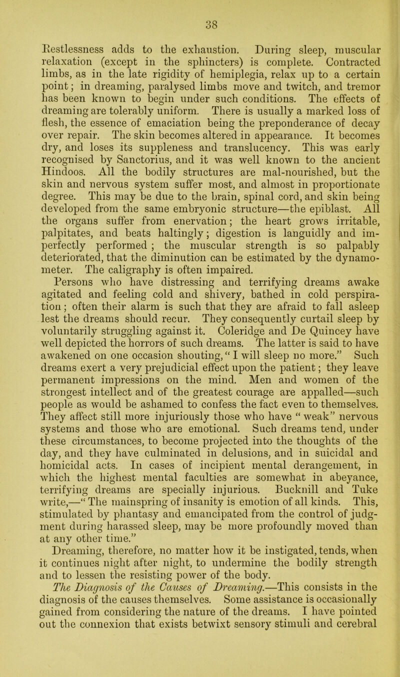 llestlessness adds to the exhaustion. During sleep, muscular relaxation (except in the sphincters) is complete. Contracted limbs, as in the late rigidity of hemiplegia, relax up to a certain point; in dreaming, paralysed limbs move and twitch, and tremor has been known to begin under such conditions. The effects of dreaming are tolerably uniform. There is usually a marked loss of flesh, the essence of emaciation being the preponderance of decay over repair. The skin becomes altered in appearance. It becomes dry, and loses its suppleness and translucency. This was early recognised by Sanctorius, and it was well known to the ancient Hindoos. All the bodily structures are mal-nourished, but the skin and nervous system suffer most, and almost in proportionate degree. This may be due to the brain, spinal cord, and skin being developed from the same embryonic structure—the epiblast. All the organs suffer from enervation; the heart grows irritable, palpitates, and beats haltingly; digestion is languidly and im- perfectly performed ; the muscular strength is so palpably deteriorated, that the diminution can be estimated by the dynamo- meter. The caligraphy is often impaired. Persons who have distressing and terrifying dreams awake agitated and feeling cold and shivery, bathed in cold perspira- tion ; often their alarm is such that they are afraid to fall asleep lest the dreams should recur. They consequently curtail sleep by voluntarily struggling against it. Coleridge and De Quincey have well depicted the horrors of such dreams. The latter is said to have awakened on one occasion shouting, “ I will sleep no more.” Such dreams exert a very prejudicial effect upon the patient; they leave permanent impressions on the mind. Men and women of the strongest intellect and of the greatest courage are appalled—such people as would be ashamed to confess the fact even to themselves. They affect still more injuriously those who have “ weak” nervous systems and those who are emotional. Such dreams tend, under these circumstances, to become projected into the thoughts of the day, and they have culminated in delusions, and in suicidal and homicidal acts. In cases of incipient mental derangement, in which the highest mental faculties are somewhat in abeyance, terrifying dreams are specially injurious. Bucknill and Tuke write,—“ The mainspring of insanity is emotion of all kinds. This, stimulated by phantasy and emancipated from the control of judg- ment during harassed sleep, may be more profoundly moved than at any other time.” Dreaming, therefore, no matter how it he instigated, tends, when it continues niglit after night, to undermine the bodily strength and to lessen the resisting power of the body. The Diagnosis of the Causes of Dreaming.—This consists in the diagnosis of the causes themselves. Some assistance is occasionally gained from considering the nature of the dreams. I have pointed out the connexion that exists betwixt sensory stimuli and cerebral