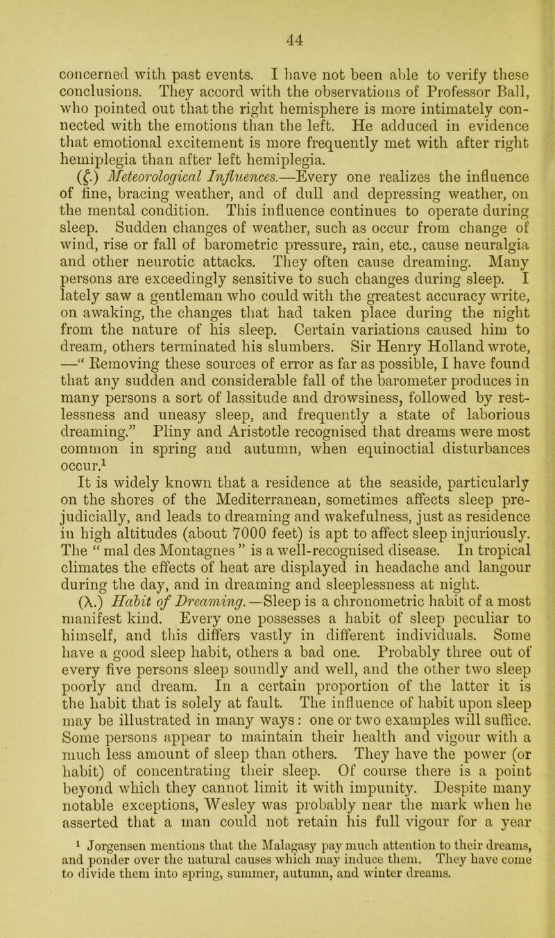 concerned witli past events. I liave not been able to verify these conclusions. They accord with the observations of Professor Ball, who pointed out that the right hemisphere is more intimately con- nected with the emotions than the left. He adduced in evidence that emotional excitement is more frequently met with after right hemiplegia than after left hemiplegia. (f.) Meteorological Influences.—Every one realizes the influence of fine, bracing weather, and of dull and depressing weather, on the mental condition. This influence continues to operate during sleep. Sudden changes of weather, such as occur from change of wind, rise or fall of barometric pressure, rain, etc., cause neuralgia and other neurotic attacks. They often cause dreaming. Many persons are exceedingly sensitive to such changes during sleep. I lately saw a gentleman who could with the greatest accuracy write, on awaking, the changes that had taken place during the night from the nature of his sleep. Certain variations caused him to dream, others terminated his slumbers. Sir Henry Holland wrote, —‘‘ Eemoving these sources of error as far as possible, I have found that any sudden and considerable fall of the barometer produces in many persons a sort of lassitude and drowsiness, followed by rest- lessness and uneasy sleep, and frequently a state of laborious dreaming.” Pliny and Aristotle recognised that dreams were most common in spring and autumn, when equinoctial disturbances occur.^ It is widely known that a residence at the seaside, particularly on the shores of the Mediterranean, sometimes affects sleep pre- judicially, and leads to dreaming and wakefulness, just as residence in high altitudes (about 7000 feet) is apt to affect sleep injuriously. The “ mal des Montagues ” is a well-recognised disease. In tropical climates the effects of heat are displayed in headache and langour during the day, and in dreaming and sleeplessness at night. (X.) Hahit of Dreaming. —Sleep is a clironometric habit of a most manifest kind. Every one possesses a habit of sleep peculiar to himself, and tliis differs vastly in different individuals. Some have a good sleep habit, others a bad one. Probably three out of every five persons sleep soundly and well, and the other two sleep poorly and dream. In a certain proportion of the latter it is the habit that is solely at fault. The influence of habit upon sleep may be illustrated in many ways: one or two examples will suffice. Some persons appear to maintain their health and vigour with a much less amount of sleep than others. They have the power (or habit) of concentrating their sleep. Of course there is a point beyond which they cannot limit it with impunity. Despite many notable exceptions, Wesley was probably near the mark when he asserted that a man could not retain his full vigour for a year 1 Jorgensen mentions that the Malagasy pay much attention to their dreams, and ponder over the natural causes which may induce them. They have come to divide them into spring, summer, autumn, and winter dreams.