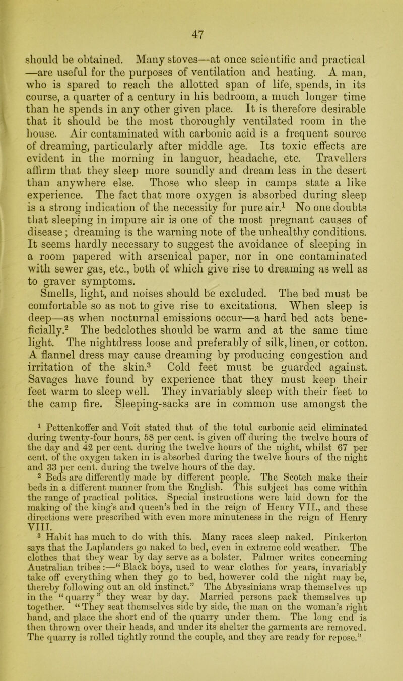 should be obtained. Many stoves—at once scientific and practical —are useful for the purposes of ventilation and beating, A man, who is spared to reach the allotted span of life, spends, in its course, a quarter of a century in bis bedroom, a much longer time than he spends in any other given place. It is therefore desirable that it should be the most tborougldy ventilated room in the bouse. Air contaminated with carbonic acid is a frequent source of dreaming, particularly after middle age. Its toxic effects are evident in the morning in languor, headache, etc. Travellers affirm that they sleep more soundly and dream less in the desert than anywhere else. Those who sleep in camps state a like experience. The fact that more oxygen is absorbed during sleep is a strong indication of the necessity for pure air.^ No one doubts that sleeping in impure air is one of the most pregnant causes of disease; dreaming is the warning note of the unhealthy conditions. It seems hardly necessary to suggest the avoidance of sleeping in a room papered with arsenical paper, nor in one contaminated with sewer gas, etc., both of which give rise to dreaming as well as to graver symptoms. Smells, light, and noises should be excluded. The bed must be comfortable so as not to give rise to excitations. When sleep is deep—as when nocturnal emissions occur—a hard bed acts bene- ficially.^ The bedclothes should be warm and at the same time light. The nightdress loose and preferably of silk, linen, or cotton. A flannel dress may cause dreaming by producing congestion and irritation of the skin.^ Cold feet must be guarded against. Savages have found by experience that they must keep their feet warm to sleep well. They invariably sleep with their feet to the camp fire. Sleeping-sacks are in common use amongst the ^ Pettenkoffer and Voit stated that of the total carbonic acid eliminated during twenty-four hours, 58 per cent, is given off during the twelve hours of the day and 42 per cent, during the twelve hours of the night, whilst 67 per cent, of the oxygen taken in is absorbed during the twelve hours of the night and 33 per cent, during the twelve hours of the day. 2 Beds are differently made by different people. The Scotch make their beds in a different manner from the English. This subject has come within the range of practical politics. Special instructions were laid down for the making of the king’s and queen’s bed in the reign of Henry VII., and these directions were prescribed with even more minuteness in the reign of Henry VIII. 3 Habit has much to do with this. Many races sleep naked. Pinkerton says that the Laplanders go naked to bed, even in extreme cold weather. The clothes that they wear by day serve as a bolster. Palmer writes concerning Australian tribes:—“ Black boys, used to wear clothes for years, invariably take off everything when they go to bed, however cold the night may be, thereby following out an old instinct.” The Abyssinians wrap themselves up in the “ quarry ” they wear by day. Married persons pack themselves up together. “ They seat themselves side by side, the man on the woman’s right hand, and place the short end of the quarry under them. The long end is then thrown over their heads, and under its shelter the garments are removed. The quarry is rolled tightly round the couple, and they are ready for repose.”