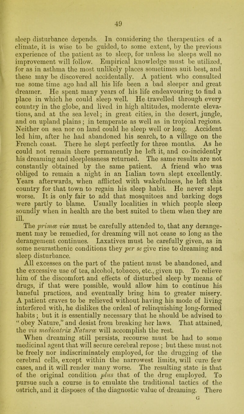 sleep disturbance depends. In considering the therapeutics of a climate, it is wise to he guided, to some extent, h}^ the previous experience of the patient as to sleep, for unless he sleeps well no improvement will follow. Empirical knowledge must he utilized, for as in asthma the most unlikely places sometimes suit best, and these may he discovered accidentally. A patient who consulted me some time ago had all his life been a had sleeper and great dreamer. He spent many years of his life endeavouring to find a place in which he could sleep well. He travelled through every country in the globe, and lived in high altitudes, moderate eleva- tions, and at the sea level; in great cities, in the desert, jungle, and on upland plains; in temperate as well as in tropical regions. Neither on sea nor on land could he sleep well or long. Accident led him, after he had abandoned his search, to a village on the French coast. There he slept perfectly for three months. As he could not remain there permanently he left it, and co-incidently his dreaming and sleeplessness returned. The same results are not constantly obtained by the same patient. A friend who was obliged to remain a night in an Italian town slept excellently. Years afterwards, when afflicted with wakefulness, he left this country for that town to regain his sleep habit. He never slept worse. It is only fair to add that mosquitoes and barking dogs were partly to blame. Usually localities in which people sleep soundly when in health are the best suited to them when they are ill. The priince vice must be carefully attended to, that any derange- ment may be remedied, for dreaming will not cease so long as the derangement continues. Laxatives must be carefully given, as in some neurasthenic conditions they per se give rise to dreaming and sleep disturbance. All excesses on the part of the patient must be abandoned, and the excessive use of tea, alcohol, tobacco, etc., given up. To relieve him of the discomfort and effects of disturbed sleep by means of drugs, if that were possible, would allow him to continue his baneful practices, and eventually bring him to greater misery. A patient craves to be relieved without having his mode of living interfered with, he dislikes the ordeal of relinquishing long-formed habits; but it is essentially necessary that he should be advised to “ obey Nature,” and desist from breaking her laws. That attained, the vis meclicatrix Naturae will accomplish the rest. When dreaming still persists, recourse must be had to some medicinal agent that will secure cerebral repose ; but these must not be freely nor indiscriminately employed, for the drugging of the cerebral cells, except within the narrowest limits, will cure few cases, and it will render many worse. The resulting state is that of the original condition plus that of the drug employed. To pursue such a course is to emulate the traditional tactics of the ostrich, and it disposes of the diagnostic value of dreaming. There