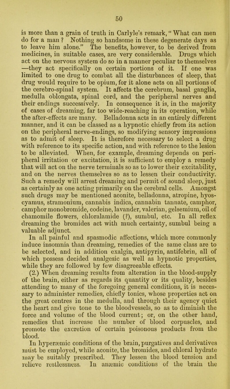is more than a grain of truth in Carlyle’s remark, ” What can men do for a man ? Nothing so handsome in these degenerate days as to leave him alone.” The benefits, however, to be derived from medicines, in suitable cases, are very considerable. Drugs which act on the nervous system do so in a manner peculiar to themselves —they act specifically on certain portions of it. If one was limited to one drug to combat all the disturbances of sleep, that drug would require to be opium, for it alone acts on all portions of the cerebro-spinal system. It affects the cerebrum, basal ganglia, medulla oblongata, spinal cord, and the peripheral nerves and their endings successively. In consequence it is, in the majority of cases of dreaming, far too wide-reaching in its operation, while the after-effects are many. Belladonna acts in an entirely different manner, and it can be classed as a hypnotic chiefly from its action on the peripheral nerve-endings, so modifying sensory impressions as to admit of sleep. It is therefore necessary to select a drug with reference to its specific action, and with reference to the lesion to be alleviated. When, for example, dreaming depends on peri- pheral irritation or excitation, it is sufficient to employ a remedy that will act on the nerve terminals so as to lower their excitability, and on the nerves themselves so as to lessen their conductivity. Such a remedy will arrest dreaming and permit of sound sleep, just as certainly as one acting primarily on the cerebral cells. Amongst such drugs may be mentioned aconite, belladonna, atropine, hyos- cyamus, stramonium, cannabis indica, cannabin taimate, camphor, camphor monobromide, codeine, lavander, valerian, gelsemium, oil of chamomile flowers, chloralamide (?), sunibul, etc. In all reflex dreaming the bromides act with much certainty, sumbul being a valuable adjunct. In all painful and spasmodic affections, which more commonly induce insomnia than dreaming, remedies of the same class are to be selected, and in addition exalgin, antipyrin, antifebrin, all of which possess decided analgesic as well as hypnotic properties, while they are followed by few disagreeable effects. (2.) When dreaming results from alteration in the blood-supply of the brain, either as regards its quantity or its quality, besides attending to many of the foregoing general conditions, it is neces- sary to administer remedies, chiefly tonics, whose properties act on the great centres in the medulla, and through their agency quiet the heart and give tone to the bloodvessels, so as to diminish the force and volume of the blood current; or, on the other hand, remedies that increase the number of blood corpuscles, and promote the excretion of certain poisonous products from the blood. In hyperaemic conditions of the brain, purgatives and derivatives must be employed, while aconite, the bromides, and chloral hydrate may be suitably prescribed. They lessen the blood tension and relieve restlessness. In anieinie conditions of the bruin the
