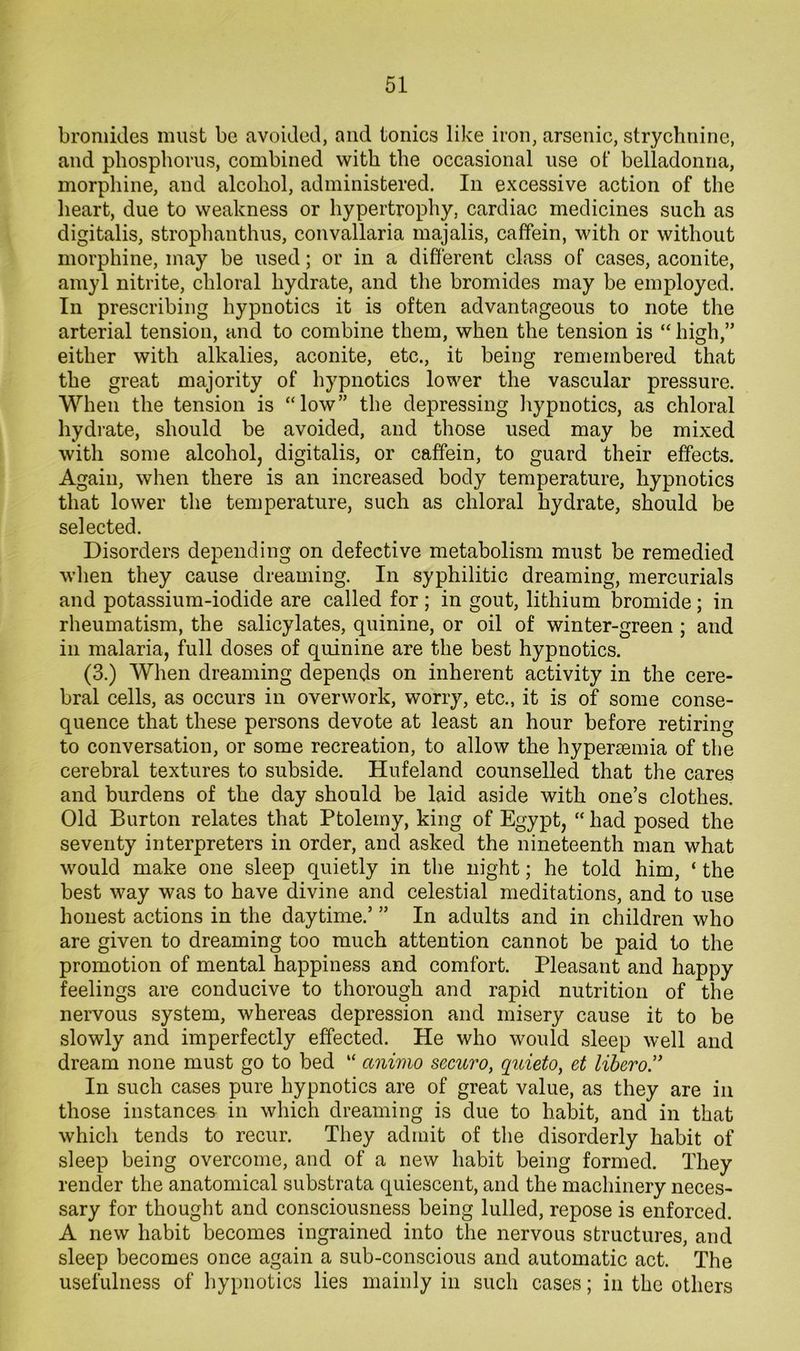 bromides must be avoided, and tonics like iron, arsenic, strychnine, and phosphorus, combined with the occasional use ol‘ belladonna, morphine, and alcohol, administered. In excessive action of the heart, due to weakness or hypertrophy, cardiac medicines such as digitalis, strophanthus, convallaria majalis, caffein, with or without morphine, may be used; or in a different class of cases, aconite, amyl nitrite, chloral hydrate, and the bromides may be employed. In prescribing hypnotics it is often advantageous to note the arterial tension, and to combine them, when the tension is “ high,” either with alkalies, aconite, etc., it being remembered that the great majority of hypnotics lower the vascular pressure. When the tension is “low” the depressing hypnotics, as chloral hydrate, should be avoided, and those used may be mixed with some alcohol, digitalis, or caffein, to guard their effects. Again, when there is an increased body temperature, hypnotics that lower the temperature, such as chloral hydrate, should be selected. Disorders depending on defective metabolism must be remedied when they cause dreaming. In syphilitic dreaming, mercurials and potassium-iodide are called for; in gout, lithium bromide; in rheumatism, the salicylates, quinine, or oil of winter-green ; and in malaria, full doses of quinine are the best hypnotics. (3.) When dreaming depends on inherent activity in the cere- bral cells, as occurs in overwork, worry, etc., it is of some conse- quence that these persons devote at least an hour before retiring to conversation, or some recreation, to allow the hypersemia of the cerebral textures to subside. Hufeland counselled that the cares and burdens of the day should be laid aside with one’s clothes. Old Burton relates that Ptolemy, king of Egypt, “ had posed the seventy interpreters in order, and asked the nineteenth man what would make one sleep quietly in the night; he told him, ‘ the best way was to have divine and celestial meditations, and to use honest actions in the daytime.’ ” In adults and in children who are given to dreaming too much attention cannot be paid to the promotion of mental happiness and comfort. Pleasant and happy feelings are conducive to thorough and rapid nutrition of the nervous system, whereas depression and misery cause it to be slowly and imperfectly effected. He who would sleep well and dream none must go to bed “ animo securo, quieto, et liheroJ' In such cases pure hypnotics are of great value, as they are in those instances in which dreaming is due to habit, and in that which tends to recur. They admit of the disorderly habit of sleep being overcome, and of a new habit being formed. They render the anatomical substrata quiescent, and the machinery neces- sary for thought and consciousness being lulled, repose is enforced. A new habit becomes ingrained into the nervous structures, and sleep becomes once again a sub-conscious and automatic act. The usefulness of hypnotics lies mainly in such cases; in the others