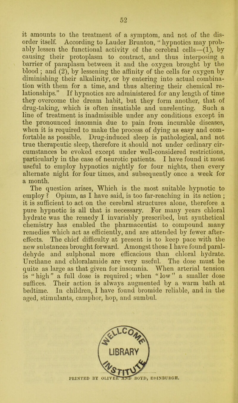 it amounts to the treatment of a symptom, and not of the dis- order itself. According to Lauder Brunton, “ hypnotics may prob- ably lessen the functional activity of the cerebral cells—(1), by causing their protoplasm to contract, and thus interposing a barrier of paraplasm between it and the oxygen brought by the blood ; and (2), by lessening the affinity of the cells for oxygen by diminishing their alkalinity, or by entering into actual combina- tion with them for a time, and thus altering their chemical re- lationships.” If hypnotics are administered for any length of time they overcome the dream habit, but they form another, that of drug-taking, which is often insatiable and unrelenting. Such a line of treatment is inadmissible under any conditions except in the pronounced insomnia due to pain from incurable diseases, when it is required to make the process of dying as easy and com- fortable as possible. Drug-induced sleep is pathological, and not true therapeutic sleep, therefore it should not under ordinary cir- cumstances be evoked except under well-considered restrictious, particularly in the case of neurotic patients. I have found it most useful to employ hypnotics nightly for four nights, then every alternate night for four times, and subsequently once a week for a month. The question arises. Which is the most suitable hypnotic to employ ? Opium, as I have said, is too far-reaching in its action ; it is sufficient to act on the cerebral structures alone, therefore a pure hypnotic is all that is necessary. For many years chloral hydrate was the remedy I invariably prescribed, but synthetical chemistry has enabled the pharmaceutist to compound many remedies which act as efficiently, and are attended by fewer after- effects. The chief difficulty at present is to keep pace with the new substances brought forward. Amongst those I have found paral- dehyde and sulphonal more efficacious than ciiloral hydrate. Urethane and chloralamide are very useful. The dose must be quite as large as that given for insomnia. When arterial tension is “high” a full dose is required; when “low” a smaller dose suffices. Their action is always augmented by a warm bath at bedtime. In children, I have found bromide reliable, and in the aged, stimulants, camphor, hop, and sumbul.