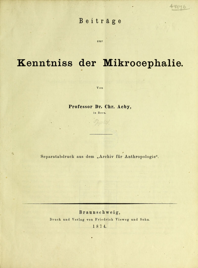 4 Beiträge zur Kenntniss der Mikrocephalie. Von Professor Dr. Chr. Aefoy, in Bern. / Separatabdruck aus dem „Archiv für Anthropologie“. Braunschweig, Druck und Verlag von Friedrich Vieweg und Sohn.