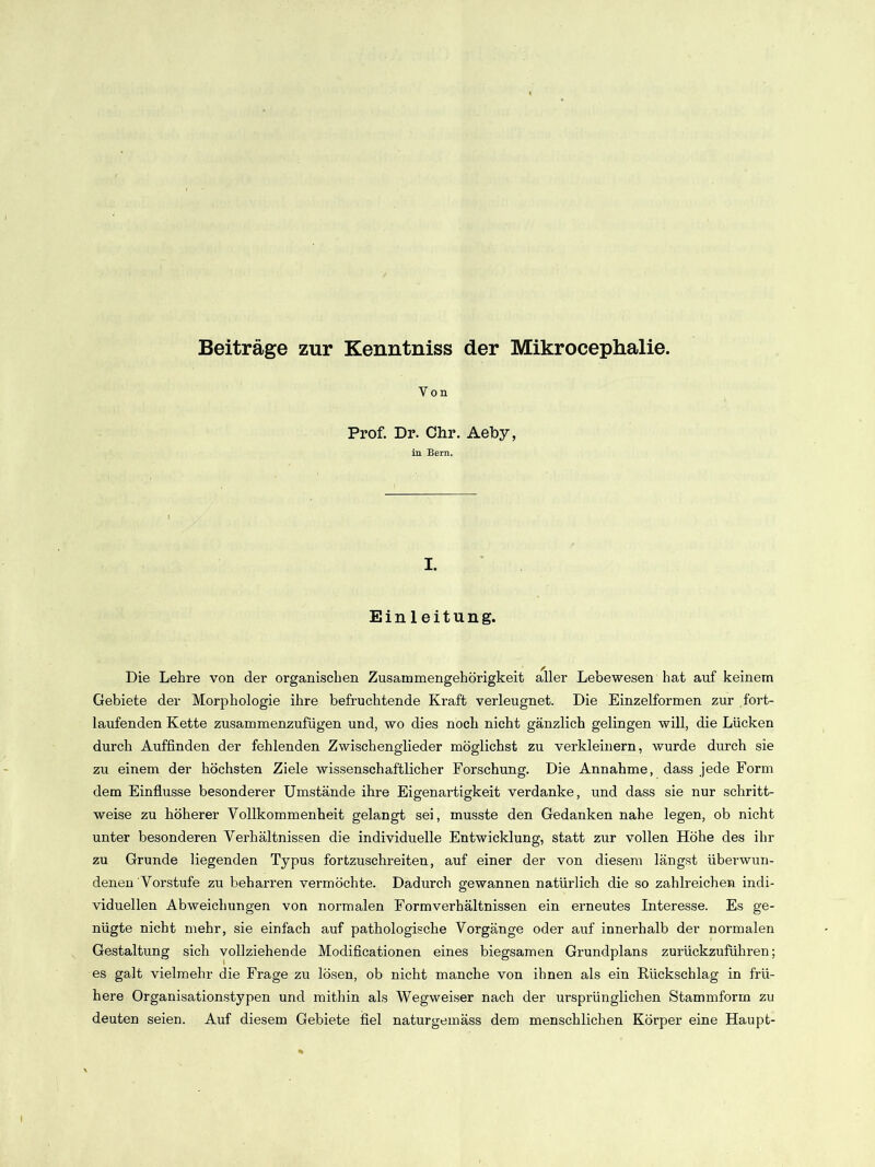 Beiträge zur Kenntniss der Mikrocephalie. Von Prof. Dr. Chr. Aeby, in Bern. I. Einleitung. Die Lehre von der organischen Zusammengehörigkeit aller Lebewesen hat auf keinem Gebiete der Morphologie ihre befruchtende Kraft verleugnet. Die Einzelformen zur fort- laufenden Kette zusammenzufügen und, wo dies noch nicht gänzlich gelingen will, die Lücken durch Auffinden der fehlenden Zwischenglieder möglichst zu verkleinern, wurde durch sie zu einem der höchsten Ziele wissenschaftlicher Forschung. Die Annahme, dass jede Form dem Einflüsse besonderer Umstände ihre Eigenartigkeit verdanke, und dass sie nur schritt- weise zu höherer Vollkommenheit gelangt sei, musste den Gedanken nahe legen, ob nicht unter besonderen Verhältnissen die individuelle Entwicklung, statt zur vollen Höhe des ihr zu Grunde liegenden Typus fortzuschreiten, auf einer der von diesem längst überwun- denen Vorstufe zu beharren vermöchte. Dadurch gewannen natürlich die so zahlreichen indi- viduellen Abweichungen von normalen Formverhältnissen ein erneutes Interesse. Es ge- nügte nicht mehr, sie einfach auf pathologische Vorgänge oder auf innerhalb der normalen Gestaltung sich vollziehende Modificationen eines biegsamen Grundplans zurückzuführen; es galt vielmehr die Frage zu lösen, ob nicht manche von ihnen als ein Rückschlag in frü- here Organisationstypen und mithin als Wegweiser nach der ursprünglichen Stammform zu deuten seien. Auf diesem Gebiete fiel naturgemäss dem menschlichen Körper eine Haupt-