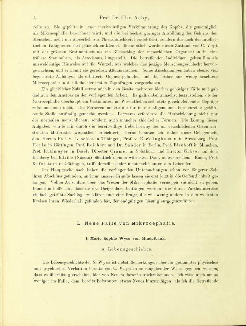 rolle zu. Sie gipfelte in jener merkwürdigen Verkümmerung des Kopfes, die gemeiniglich als Mikrocephalie bezeichnet wird, und die bei höchst geringer Ausbildung des Gehirns den Menschen nicht nur äusserlich zur Thierähnlichkeit herabdrückt, sondern ihn auch der intellec- tuellen Fähigkeiten fast gänzlich entkleidet. Bekanntlich wurde dieser Zustand von C. Vogt mit der grössten Bestimmtheit als ein Rückschlag der menschlichen Organisation in eine frühere Stammform, als Atavismus, hingestellt. Die betreffenden Individuen gelten ihm als unzweideutige Hinweise auf die Wurzel, aus welcher d?*s jetzige Menschengeschlecht hervor- gewachsen, und er nennt sie geradezu Affenmenschen. Seine Anschauungen haben ebenso viel begeisterte Anhänger als erbitterte Gegner gefunden und die bisher nur wenig beachtete Mikrocephalie in die Reihe der ersten Tagesfragen vorgeschoben. Ein glücklicher Zufall setzte mich in den Besitz mehrerer hierher gehöriger Fälle und gab dadurch den Anstoss zu der vorliegenden Arbeit. Es galt dabei zunächst festzustellen, ob der Mikrocephalie überhaupt ein bestimmtes, im Wesentlichen sich stets gleich bleibendes Gepräge zukomme oder nicht. Des Ferneren musste die ihr in der allgemeinen Formenreihe gebiih- rende Stelle ausfindig gemacht werden. Letzteres erforderte die Herbeiziehung nicht nur der normalen menschlichen, sondern auch mancher thierischer Formen. Die Lösung dieser Aufgaben wurde mir durch die bereitwillige Ueberlassung des an verschiedenen Orten zer- streuten Materiales wesentlich erleichtert. Gerne benutze ich daher diese Gelegenheit, den Herren Prof. v. Luschka in Tübingen, Prof. v. Recklinghausen in Strassburg, Prof. Henle in Göttingen, Prof. Reichert und Dr. Sander in Berlin, Prof. Bischoff in München, Prof. Rütimeyer in Basel, Director Gramer in Solothurn und Director Gräser auf dem Eichberg bei Eltville (Nassau) öffentlich meinen wärmsten Dank auszusprechen. Einen, Prof. Keferstein in Göttingen, trifft derselbe leider nicht mehr unter den Lebenden. Der Hauptsache nach haben die vorliegenden Untersuchungen schon vor längerer Zeit ihren Abschluss gefunden, und nur äussere Gründe lassen sie erst jetzt in die Oeffentlichkeit ge- langen. Vollen Aufschluss über das Wesen der Mikrocephalie vermögen sie nicht zu geben. Immerhin hoffe ich, dass sie das Ihrige dazu beitragen werden, die durch Partheiinteresse vielfach getrübte Sachlage zu klären und eine Frage, die wie wenig andere in den weitesten Kreisen ihren Wiederhall gefunden hat, der endgültigen Lösung entgegenzuführen. I. Neue Fälle von Mikrocephalie. 1. Marie Sophie Wyss von Hindelbank. a. Lebensgeschichte. Die Lebensgeschichte der S. Wyss ist nebst Bemerkungen über ihr gesammtes physisches und psychisches Verhalten bereits von C. Vogt in so eingehender Weise gegeben worden, dass es überflüssig erscheint, hier von Neuem darauf zurückzukommen. Ich wäre auch um so weniger im Falle, dem bereits Bekannten etwas Neues hinzuzufügen, als ich die Betreffende