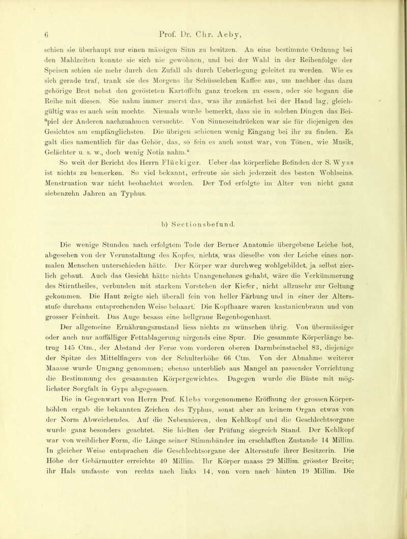 J 7 schien sie überhaupt nur einen massigen Sinn zu besitzen. An eine bestimmte Ordnung bei den Mahlzeiten konnte sie sich nie gewöhnen, und bei der Wahl in der Reihenfolge der Speisen schien sie mehr durch den Zufall als durch Ueberlegung geleitet zu werden. Wie es sich gerade traf, trank sie des Morgens ihr Schlisselchen Kaffee aus, um nachher das dazu gehörige Brot nebst den gerösteten Kartoffeln ganz trocken zu essen, oder sie begann die Reihe mit diesen. Sie nahm immer zuerst das, was ihr zunächst bei der Hand lag, gleich- gültig was es auch sein mochte. Niemals wurde bemerkt, dass sie in solchen Dingen das Bei- spiel der Anderen nachzuahmen versuchte. Von Sinneseindrücken war sie für diejenigen des Gesichtes am empfänglichsten. Die übrigen schienen wenig Eingang bei ihr zu finden. Es galt dies namentlich für das Gehör, das, so fein es auch sonst war, von Tönen, wie Musik, Gelächter u. s. w., doch wenig Notiz nahm.“ So weit der Bericht des Herrn Flückiger. Ueber das körperliche Befinden der S. Wyss ist nichts zu bemerken. So viel bekannt, erfreute sie sich jederzeit des besten Wohlseins. Menstruation war nicht beobachtet worden. Der Tod erfolgte im Alter von nicht ganz siebenzehn Jahren an Typhus. b) Sectionsbefund. Die wenige Stunden nach erfolgtem Tode der Berner Anatomie übergebene Leiche bot, abgesehen von der Verunstaltung des Kopfes, nichts, was dieselbe von der Leiche eines nor- malen Menschen unterschieden hätte. Der Körper war durchweg wohlgebildet, ja selbst zier- lich gebaut. Auch das Gesicht hätte nichts Unangenehmes gehabt, wäre die Verkümmerung des Stirntheiles, verbunden mit starkem Vorstehen der Kiefer, nicht allzusehr zur Geltung gekommen. Die Haut zeigte sich überall fein von heller Färbung und in einer der Alters- stufe durchaus entsprechenden Weise behaart! Die Kopfhaare waren kastanienbraun und von grosser Feinheit. Das Auge besass eine hellgraue Regenbogenhaut. Der allgemeine Ernährungszustand liess nichts zu wünschen übrig. Von übermässiger oder auch nur auffälliger Fettablagerung nirgends eine Spur. Die gesammte Körperlänge be- trug 145 Ctm., der Abstand der Ferse vom vorderen oberen Darmbeinstachel 83, diejenige der Spitze des Mittelfingers von der Schulterhöhe 66 Ctm. Von der Abnahme weiterer Maasse wurde Umgang genommen; ebenso unterblieb aus Mangel an passender Vorrichtung die Bestimmung des gesammten Körpergewichtes. Dagegen wurde die Büste mit mög- lichster Sorgfalt in G}^ps abgegossen. Die in Gegenwart von Herrn Prof. Klebs vorgenommene Eröffnung der grossen Körper- höhlen ergab die bekannten Zeichen des Typhus, sonst aber an keinem Organ etwas von der Norm Abweichendes. Auf die Nebennieren, den Kehlkopf und die Geschlechtsorgane wurde ganz besonders geachtet. Sie hielten der Prüfung siegreich Stand. Der Kehlkopf war von weiblicher Form, die Länge seiner Stimmbänder im erschlafften Zustande 14 Millim. In gleicher Weise entsprachen die Geschlechtsorgane der Altersstufe ihrer Besitzerin. Die Höhe der Gebärmutter erreichte 40 Millim. Ihr Körper maass 29 Millim. grösster Breite; ihr Hals umfasste von rechts nach links 14, von vorn nach hinten 19 Millim. Die