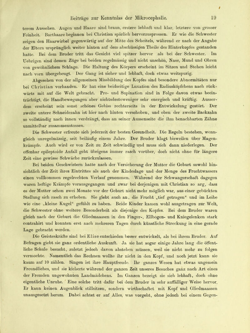 terem Aussehen. Augen und Haare sind braun, erstere lebhaft und klar, letztere von grosser Feinheit. Barthaare beginnen bei Christian spärlich hervorzusprossen. Er wie die Schwester zeigen den Haarwirbel gegenwärtig auf der Mitte des Scheitels, während er nach der Angabe der Eltern ursprünglich weiter hinten auf dem abschüssigen Theile des Hinterkopfes gestanden hatte. Bei dem Bruder tritt das Gesicht viel spitzer hervor als bei der Schwester. Im Uebrigen sind dessen Züge bei beiden regelmässig und nicht unschön, Nase, Mund und Ohren von gewöhnlichem Schlage. Die Haltung des Körpers erscheint im Sitzen und Stehen leicht nach vorn übergebeugt. Der Gang ist sicher und lebhaft, doch etwas weitspurig. Abgesehen von der allgemeinen Missbildung des Kopfes sind besondere Abnormitäten nur bei Christian vorhanden. Er hat eine beidseitige Luxation des Radiusköpfchens nach rück- wärts mit auf die Welt gebracht. Pro- und Supination sind in Folge davon etwas beein- trächtigt, die Handbewegungen aber nichtsdestoweniger sehr energisch und kräftig. Ausser- dem erscheint sein sonst schönes Gebiss reehterseits in der Entwickelung gestört. Der zweite untei’e Schneidezahn ist hier nach hinten verschoben, und oben der zweite Backzahn so vollständig nach innen verdrängt, dass an seiner Aussenseite die ihm benachbarten Zähne unmittelbar zusammenstossen. Die Schwester erfreute sich jederzeit der besten Gesundheit. Die Regeln bestehen, wenn- gleich unregelmässig, seit beiläufig einem Jahre. Der Bruder klagt bisweilen über Magen- krämpfe. Auch wird er von Zeit zu Zeit schwindlig und muss sich dann niederlegen. Der offenbar epileptoide Anfall geht übrigens immer rasch vorüber, doch nicht ohne für längere Zeit eine gewisse Schwäche zurückzulassen. Bei beiden Geschwistern hatte nach der Versicherung der Mutter die Geburt sowohl hin- sichtlich der Zeit ihres Eintrittes als auch der Kindeslage und der Menge des Fruchtwassers einen vollkommen regelrechten Verlauf genommen. Während der Schwangerschaft dagegen waren heftige Krämpfe vorausgegangen und zwar bei derjenigen mit Christian so arg, dass es der Mutter schon zwei Monate vor der Geburt nicht mehr möglich war, aus einer gebückten Stellung sich rasch zu erheben. Sie giebt auch an, die Frucht „tief getragen“ und im Leibe wie eine „kleine Kugel“ gefühlt zu haben. Beide Kinder kamen wohl ausgetragen zur Welt, die Schwester ohne weitere Besonderheit als diejenige des Kopfes. Bei dem Bruder waren gleich nach der Geburt die Gliedmaassen in den Finger-, Ellbogen- und Kniegelenken stark contrahirt und konnten erst nach mehreren Tagen durch künstliche Streckung in eine gerade Lage gebracht werden. Die Geisteskräfte sind bei Elise entschieden besser entwickelt, als bei ihrem Bruder. Auf Befragen giebt sie ganz ordentliche Auskunft. Ja sie hat sogar einige Jahre lang die öffent- liche Schule besucht, zuletzt jedoch davon abstehen müssen, weil sie nicht mehr zu folgen vermochte. Namentlich das Rechnen wollte ihr nicht in den Kopf, und noch jetzt kann sie kaum auf 10 zählen. Singen ist ihre Hauptfreude. Ihr ganzes Wesen hat etwas ungemein Freundliches, und sie kicherte während der ganzen Zeit unseres Besuches ganz nach Art eines der Fremden ungewohnten Landmädchens. Im Ganzen bezeigt sie sich lebhaft, doch ohne eigentliche Unruhe. Eine solche tritt dafür bei dem Bruder in sehr auffälliger Weise hervor. Er kann keinen Augenblick stillsitzen, sondern wirthschaftet mit Kopf und Gliedmaassen unausgesetzt herum. Dabei achtet er auf Alles, was vorgeht, ohne jedoch bei einem Gegen-