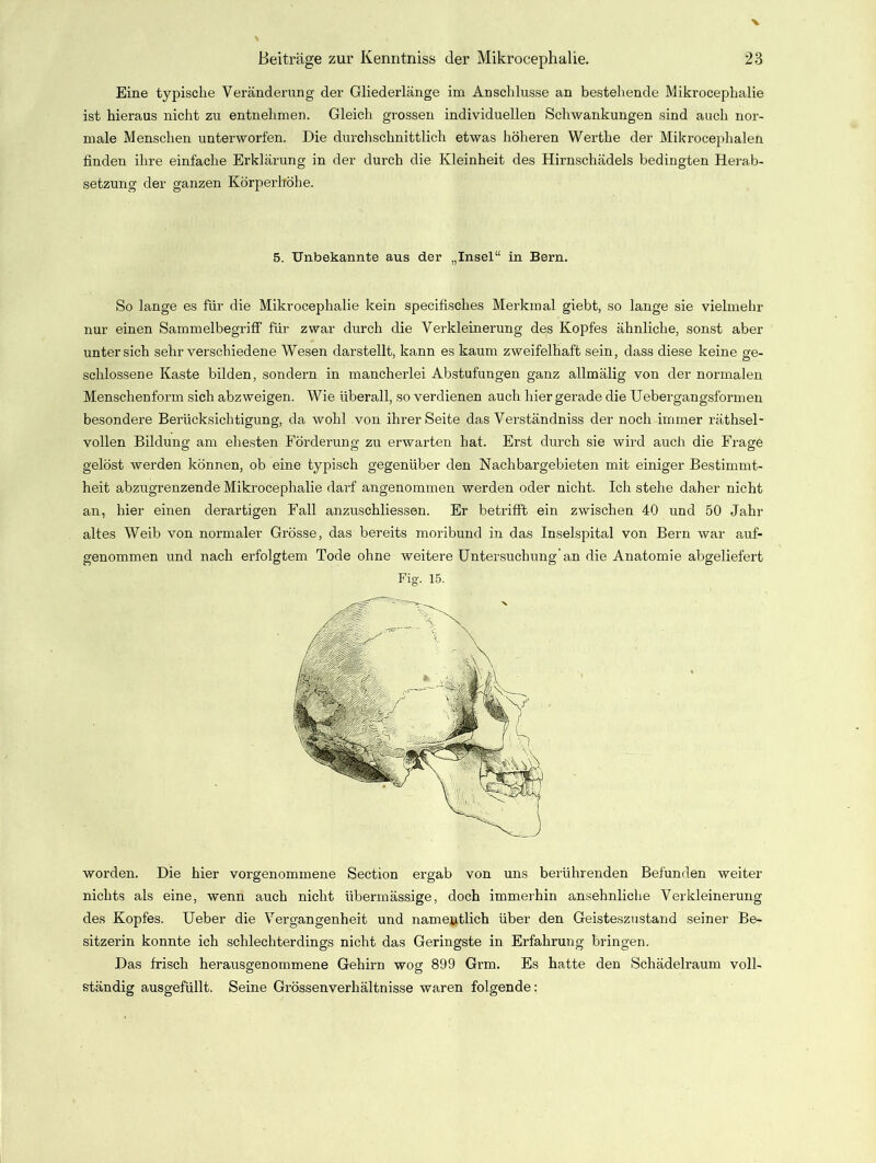 Eine typische Veränderung der Gliederlänge im Anschlüsse an bestehende Mikrocephalie ist hieraus nicht zu entnehmen. Gleich grossen individuellen Schwankungen sind auch nor- male Menschen unterworfen. Die durchschnittlich etwas höheren Werthe der Mikrocephalen finden ihre einfache Erklärung in der durch die Kleinheit des Hirnschädels bedingten Herab- setzung der ganzen Körperhöhe. 5. Unbekannte aus der „Insel“ in Bern. So lange es für die Mikrocephalie kein specifisches Merkmal giebt, so lange sie vielmehr nur einen Sammelbegriff für zwar durch die Verkleinerung des Kopfes ähnliche, sonst aber unter sich sehr verschiedene Wesen darstellt, kann es kaum zweifelhaft sein, dass diese keine ge- schlossene Kaste bilden, sondern in mancherlei Abstufungen ganz allmälig von der normalen Menschenform sich abzweigen. Wie überall, so verdienen auch hier gerade die Uebergangsformen besondere Berücksichtigung, da wohl von ihrer Seite das Verständniss der noch immer rätsel- vollen Bildung am ehesten Förderung zu erwarten hat. Erst durch sie wird auch die Frage gelöst werden können, ob eine typisch gegenüber den Nachbargebieten mit einiger Bestimmt- heit abzugrenzende Mikrocephalie darf angenommen werden oder nicht. Ich stehe daher nicht an, hier einen derartigen Fall anzuschliessen. Er betrifft ein zwischen 40 und 50 Jahr altes Weib von normaler Grösse, das bereits moribund in das Inselspital von Bern war auf- genommen und nach erfolgtem Tode ohne weitere Untersuchung’an die Anatomie abgeliefert Fig. 15. worden. Die hier vorgenommene Section ergab von uns berührenden Befunden weiter nichts als eine, wenn auch nicht übermässige, doch immerhin ansehnliche Verkleinerung des Kopfes. Ueber die Vergangenheit und namentlich über den Geisteszustand seiner Be- sitzerin konnte ich schlechterdings nicht das Geringste in Erfahrung bringen. Das frisch herausgenommene Gehirn wog 899 Grm. Es hatte den Schädelraum voll- ständig ausgefüllt. Seine Grössenverhältnisse waren folgende: