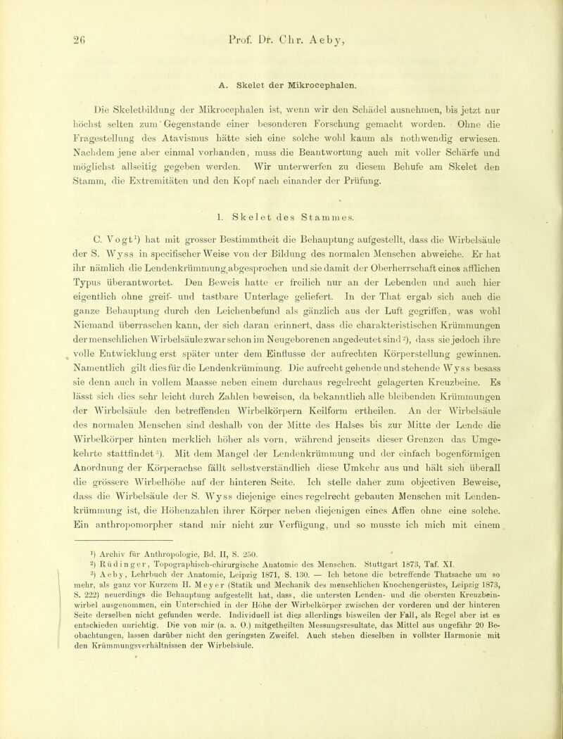 A. Skelet der Mikrocephalen. Die Skeletbildung der Mikrocephalen ist, wenn wir den Schädel ausnehmen, bis jetzt nur höchst selten zum Gegenstände einer besonderen Forschung gemacht worden. Ohne die Fragestellung des Atavismus hätte sich eine solche wohl kaum als nothwendig erwiesen. Nachdem jene aber einmal vorhanden, muss die Beantwortung auch mit voller Schärfe und möglichst allseitig gegeben werden. Wir unterwerfen zu diesem Behufe am Skelet den Stamm, die Extremitäten und den Kopf nach einander der Prüfung. 1. Skelet des Stammes. C. Vogt1) hat mit grosser Bestimmtheit die Behauptung aufgestellt, dass die Wirbelsäule der S. Wyss in specifischer Weise von der Bildung des normalen Menschen abweiche. Er hat ihr nämlich die Lendenkrümmung, abgesprochen und sie damit der Oberherrschaft eines afflichen Typus überantwortet. Den Beweis hatte er freilich nur an der Lebenden und auch hier eigentlich ohne greif- und tastbare Unterlage geliefert. In der That ergab sich auch die ganze Behauptung durch den Leichenbefund als gänzlich aus der Luft gegriffen, was wohl Niemand überraschen kann, der sich daran erinnert, dass die charakteristischen Krümmungen der menschlichen Wirbelsäule zwar schon im Neugeborenen angedeutet sind2), dass sie jedoch ihre volle Entwicklung erst später unter dem Einflüsse der aufrechten Körperstellung gewinnen. Namentlich gilt dies für die Lendenkrümmung. Die aufrecht gehende und stehende Wyss besass sie denn auch in vollem Maasse neben einem durchaus regelrecht gelagerten Kreuzbeine. Es lässt sich dies sehr leicht durch Zahlen beweisen, da bekanntlich alle bleibenden Krümmungen der Wirbelsäule den betreffenden Wirbelkörpern Keilform ertheilen. An der Wirbelsäule des normalen Menschen sind deshalb von der Mitte des Halses bis zur Mitte der Lende die Wirbelkörper hinten merklich höher als vorn, während jenseits dieser Grenzen das Umge- kehrte stattfindet3). Mit dem Mangel der Lendenkrümmung und der einfach bogenförmigen Anordnung der Körperachse fällt selbstverständlich diese Umkehr aus und hält sich überall die grössere Wirbelhöhe auf der hinteren Seite. Ich stelle daher zum objectiven Beweise, dass die Wirbelsäule der S. Wyss diejenige eines regelrecht gebauten Menschen mit Lenden- krümmung ist, die Höhenzahlen ihrer Körper neben diejenigen eines Affen ohne eine solche. Ein anthropomorpher stand mir nicht zur Verfügung, und so musste ich mich mit einem ]) Archiv für Anthropologie, Bd. II, S. 250. 2) Rüdinger, Topographisch-chirurgische Anatomie des Menschen. Stuttgart 1873, Taf. XI. 3) Aeby, Lehrbuch der Anatomie, Leipzig 1871, S. 130. — Ich betone die betreffende Thatsache um so mehr, als ganz vor Kurzem H. Meyer (Statik und Mechanik des menschlichen Knochengerüstes, Leipzig 1873, S. 222) neuerdings die Behauptung aufgestellt hat, dass, die untersten Lenden- und die obersten Kreuzbein- wirbel ausgenommen, ein Unterschied in der Höhe der Wirbelkörper zwischen der vorderen und der hinteren Seite derselben nicht gefunden werde. Individuell ist di eg allerdings bisweilen der Fall, als Regel aber ist es entschieden unrichtig. Die von mir (a. a. 0.) mitgetheilten Messungsresultate, das Mittel aus ungefähr 20 Be- obachtungen, lassen darüber nicht den geringsten Zweifel. Auch stehen dieselben in vollster Harmonie mit den Krümmungsverhältnissen der Wirbelsäule.