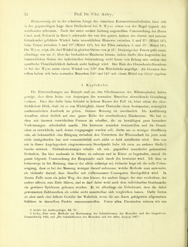 Ebensowenig als in der relativen Länge der einzelnen Extremitätenabschnitte lässt sich in der gegenseitigen Lage ihrer Drehachsen bei S. Wyss etwas von der Regel typisch Ab- weichendes erkennen. Nach der unter meiner Leitung angestellten Untersuchung des Herrn Land. med. Schmid in Bern1) schwankt der von den queren Achsen des oberen und unteren Gelenkendes gebildete Winkel beim menschlichen Humerus zwischen 2 und 37° (Mittel 16°). beim Femur zwischen 1 und 19° (Mittel 12°), bei der Tibia zwischen 3 und 33° (Mittel 19°). Die Wyss zeigt alle drei Winkel in gleicher Grösse von je 21. Derjenige des Femur geht somit, allerdings nur um 2°, über das beobachtete Maximum hinaus, indess dürfte dies Angesichts der beträchtlichen Grösse der individuellen Schwankung wohl kaum von Belang sein, zudem eine specifische Thierälnflichkeit dadurch nicht bedingt wird. Der Hals des Oberschenkelknochens ist bei der Wyss unter einem Winkel von 130° dem Mittelstücke angefügt. Als Grenzen des- selben haben sich beim normalen Menschen 128° und 141 mit einem Mittel von 135,4U ergeben. 3. Kopfskelet. Die Untersuchungen am Rumpfe und an den Gliedmaassen der Mikrocephalen haben gezeigt, dass diese keine von derjenigen des normalen Menschen abweichende Gestaltung besitzen. Dass dies dafür beim Schädel in hohem Maasse der Fall ist, lehrt schon der ober- flächlichste Blick, doch ist es von Wichtigkeit, dieser Thatsache einen bestimmten, womöglich mathematischen Ausdruck zu geben. Genaue Messung ist unerlässlich. Die Ausführung derselben stösst freilich auf eine ganze Reihe der ernsthaftesten Hindernisse. Sie hat es eben mit äusserst verwickelten Formen zu schäften, die zu bewältigen ganz besondere Vorkehrungen erforderlich macht. Die letzteren zunächst festzustellen und die Grund- sätze zu entwickeln, nach denen vorgegangen werden soll, dürfte um so weniger überflüssig sein, als bekanntlich eine Einigung zwischen den Vertretern der Wissenschaft bis jetzt noch nicht stattgefunden hat und voraussichtlich auch nicht so bald stattfinden wird. Den von mir in dieser Angelegenheit eingenommenen Standpunkt habe ich zwar an anderer Stelle2) bereits erörtert. Nichtsdestoweniger erlaube ich mir, gegenüber mancherlei geäusserten Bedenken, ihn hier nochmals in Schutz zu nehmen und in Kürze zu begründen, zumal die ganze folgende Untersuchung der Hauptsache nach durch ihn bestimmt wird. Ich tliue es keineswegs in der Meinung, dass er der allein zulässige sei, vielmehr hege ich die volle Ueber- zeugung, dass es bei der Messung weniger darauf ankomme, welche Methode man anwendet, als vielmehr darauf, dass dieselbe mit vollkommener Consequenz durchgeführt wird. In diesem Falle muss ein jeder Weg, der eine kürzer, der andere länger, der eine verdeckter, der andere offener, zum Ziele führen, und es darf dabei wohl auch dem individuellen Geschmacke ein gewisser Spielraum gelassen werden. Es ist allerdings ein Uebelstand, dass die dabei gewonnenen Zahlenreihen als solche nicht unmittelbar sich vergleichen lassen. Dafür bieten sie aber auch eine höhere Gewähr der Wahrheit, wenn die aus ihnen gefolgerten allgemeinen Schlüsse in demselben Punkte Zusammentreffen. Unter allen Umständen müssen wir uns ') Archiv für Anthropologie, Bd. VI. 2) Aeby, Eine neue Methode zur Bestimmung der Schädelformen des Menschen und der Säugethiere. Braunschweig 1862, und „Die Schädelformen des Meuschen und der Affen, Leipzig 1867.“
