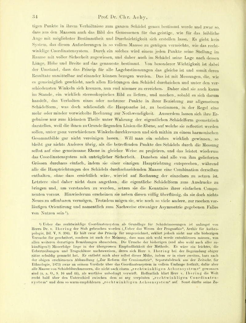 tigen Punkte in ihrem Verhältnisse zum ganzen Schädel genau bestimmt werde und zwar so, dass aus den Maassen auch das Bild des Gemessenen für das geistige, wie für das leibliche Auge mit möglichster Bestimmtheit und Durchsichtigkeit sich erstellen lasse. Es giebt kein System, das diesen Anforderungen in so vollem Maasse zu genügen vermöchte, wie das recht- winklige Goordinatensystem. Durch ein solches wird einem jeden Punkte seine Stellung im Raume mit voller Sicherheit zugewiesen, und daher auch im Schädel seine Lage nach dessen Länge, Höhe und Breite auf das genaueste bestimmt. Von besonderer Wichtigkeit ist dabei der Umstand, dass das Princip für alle Lagebestimmungen das gleiche ist und somit deren Resultate unmittelbar aufeinander können bezogen werden. Das ist mit Messungen, die, wie es gemeiniglich geschieht, nach allen Richtungen den Schädel durchziehen und unter den ver- schiedensten Winkeln sich kreuzen, nun und nimmer zu erreichen. Daher sind sie auch kaum im Stande, ein wirklich stereoskopisches Bild zu liefern, und machen, sobald es sich darum handelt, das Verhalten eines oder mehrerer Punkte in ihrer Beziehung zur allgemeinen Schädelform, was doch schliesslich die Hauptsache ist, zu bestimmen, in der Regel eine mehr oder minder verwickelte Rechnung zur Nothwendigkeit. Ausserdem lassen sich ihre Er- gebnisse nur zum kleinsten Theile unter Wahrung der eigentlichen Schädelform geometrisch darstellen, weil die ihnen zu Grunde liegenden Linien die Ebene, auf welche sie reflectirt werden sollen, unter ganz verschiedenen Winkeln durchkreuzen und sich mithin zu einem harmonischen Gesammtbilde gar nicht vereinigen lassen. Will man ein solches wirklich gewinnen, so bleibt gar nichts Anderes übrig, als die betreffenden Punkte des Schädels durch die Messung selbst auf eine gemeinsame Ebene in gleicher Weise zu projiciren, und das leistet wiederum das Goordinatensystem mit untrüglicher Sicherheit. Daneben sind alle von ihm gelieferten Grössen durchaus einfach, indem sie einer einzigen Hauptrichtung entsprechen, während alle die Hauptrichtungen des Schädels durchschneidenden Maasse eine Combination derselben enthalten, ohne dass ersichtlich wäre, wieviel auf Rechnung der einzelnen zu setzen ist. Letztere sind daher nicht dazu angethan, die eigentliche Schädelform zum Ausdrucke zu bringen und, um verstanden zu werden, setzen sie die Kenntniss ihrer einfachen Compo- nenten voraus. Hinwiederum erscheinen sie neben diesen völlig überflüssig, da sie doch nichts Neues zu offenbaren vermögen. Trotzdem mögen sie, wie noch so viele andere, zur raschen vor- läufigen Orientiruug und namentlich zum Nachweise etwaniger Asymmetrie gegebenen Falles von Nutzen sein r). ff Ueber das rechtwinklige Coordinatensystem als Grundlage für Schädefinessungen ist unlängst von Herrn Dr. v. Ihering der Stab gebrochen worden („Ueber das Wesen der Prognathie“, Archiv für Anthro- pologie, Bd. V, S. 394). Er hält zwar das Princip für ausgezeichnet, erklärt jedoch nicht nur alle bisherigen Versuche für gescheitert, sondern ist auch der Meinung, dass man sich wohl werde entschliessen müssen, von allen weiteren derartigen Bemühungen abzustehen. Die Ursache der bisherigen (und also wohl auch aller zu- künftigen?) Misserfolge liege in der übergrossen Empfindlichkeit der Methode. Es wäre ein leichtes, die Uebertreibungen und Trugschlüsse nachzuweisen, deren sich Herr v. Ihering bei der Begründung obiger Sätze schuldig gemacht hat. Er entlieht mich aber selbst dieser Mühe, indem er in einer zweiten, kurz nach der obigen erschienenen Abhandlung („Zur Reform der Craniometrie“, Separatabdruck aus der Zeitschr. für Ethnologie, 1873) zwar an seinem Verdiete über das Coordinatensystem in vollem Umfange festhält, dafür aber alle Maasse von Schädeldurchmessern, die nicht nach einem „rechtwinkligen Achsensysteme“ gewonnen sind (a. a. 0., S. 16 und 44), als werthlos unbedingt verwirft. Hoffentlich klärt Herr v. Ihering die Welt recht bald über den Unterschied zwischen dem so arg verpönten „rechtwinkligen Coordinaten- system“ und dem so warm empfohlenen „rechtwinkligen Achsensystem“ auf. Sonst dürfte seine Zu-