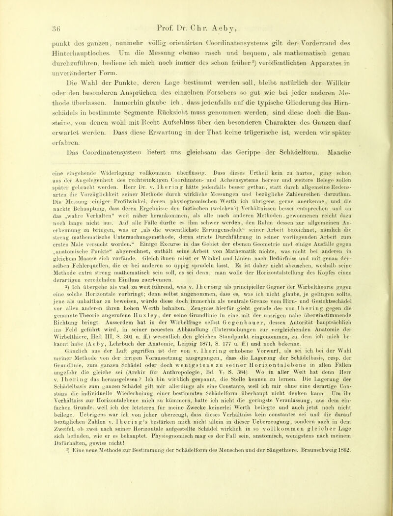 punkt des ganzen, nunmehr völlig orientirten Goordinatensysteins gilt der Vorderrand des Hinterhauptloches. Um die Messung ebenso rasch und bequem, als mathematisch genau durchzuführen, bediene ich mich noch immer des schon früher3) veröffentlichten Apparates in unveränderter Form. Die Wahl der Punkte, deren Lage bestimmt werden soll, bleibt natürlich der Willkür oder den besonderen Ansprüchen des einzelnen Forschers so gut wie bei jeder anderen Me- thode überlassen. Immerhin glaube ich , dass jedenfalls auf die typische Gliederung des Hirn- schädels in bestimmte Segmente Rücksicht muss genommen werden, sind diese doch die Bau- steine, von denen wohl mit Recht Aufschluss über den besonderen Charakter des Ganzen darf erwartet werden. Dass diese Erwartung in der That keine trügerische ist, werden wir später erfahren. Das Coordinatensystem liefert uns gleichsam das Gerippe der Schädelform. Manche eine eingehende Widerlegung vollkommen überflüssig. Dass dieses Urtheil kein zu hartes, ging schon aus der Angelegenheit des rechtwinkligen Coordinaten- und Achsensystems hervor und weitere Belege sollen später gebracht werden. Herr Dr. v. lhering hätte jedenfalls besser gethan, statt durch allgemeine Redens- arten die Vorzüglichkeit seiner Methode durch wirkliche Messungen und bezügliche Zahlenreihen darzutliun. Die Messung einiger Profilwinkel, deren physiognomischen Werth ich übrigens gerne anerkenne, und die nackte Behauptung, dass deren Ergebnisse den factischen (welchen?) Verhältnissen besser entsprechen und an das „wahre Verhalten“ weit näher herankommen, als alle nach anderen Methoden gewonnenen reicht dazu noch lange nicht aus. Auf alle Fälle dürfte es ihm schwer werden, den Ruhm dessen zur allgemeinen An- erkennung zu bringen, was er „als die wesentlichste Errungenschaft“ seiner Arbeit bezeichnet, nämlich die streng mathematische Untersuchungsmethode, deren stricte Durchführung in seiner vorliegenden Arbeit zum ersten Male versucht worden.“ Einige Excurse in das Gebiet der ebenen Geometrie und einige Ausfälle gegen „anatomische Punkte“ abgerechnet, enthält seine Arbeit von Mathematik nichts, was nicht bei anderen in gleichem Maasse sich vorfände. Gleich ihnen misst er Winkel und Linien nach Bedürfniss und mit genau den- selben Fehlerquellen, die er bei anderen so üppig sprudeln lässt. Es ist daher nicht abzusehen, weshalb seine Methode extra streng mathematisch sein soll, es sei denn, man wolle der Horizoutalstellung des Kopfes einen derartigen veredelnden Einfluss zuerkennen. 2) Ich übergehe als viel zu weit führend, was v. llierbrrg als principieller Gegner der Wirbeltheorie gegen eine solche Horizontale vorbringt; denn selbst angenommen, dass es, was ich nicht glaube, je gelingen sollte, jene als unhaltbar zu beweisen, würde diese doch immerhin als neutrale Grenze vom Hirn- und Gesichtsschädel vor allen anderen ihren hohen Werth behalten. Zeugniss hierfür giebt gerade der von lhering gegen die genannte Theorie angerufene Huxley, der seine Grundlinie in eine mit der unsrigen nahe übereinstimmende Richtung bringt. Ausserdem hat in der Wirbelfrage selbst Gegenbauer, dessen Autorität hauptsächlich ins Feld geführt wird, in seiner neuesten Abhandlung (Untersuchungen zur vergleichenden Anatomie der Wirbelthiere, Heft III, S. 301 u. ff.) wesentlich den gleichen Standpunkt eingenommen, zu dem ich mich be- kannt habe (Aeby, Lehrbuch der Anatomie, Leipzig 1871, S. 177 u. fl.) und noch bekenne. Gänzlich aus der Luft gegriffen ist der von v. lhering erhobene Vorwurf, als sei ich bei der Wahl meiner Methode von der irrigen Voraussetzung ausgegangen, dass die Lagerung der Schädelbasis, resp. der Grundlinie, zum ganzen Schädel oder doch wenigstens zu seiner Horizontalebene in allen Fällen ungefähr die gleiche sei (Archiv für Anthropologie, Bd. Y, S. 384). Wo in aller Welt hat denn Herr v. lhering das herausgelesen? Ich bin wirklich gespannt, die Stelle kennen zu lernen. Die Lagerung der Schädelbasis zum ganzen Schädel gilt mir allerdings als eine Constante, weil ich mir ohne eine derartige Con- stanz die individuelle Wiederholung einer bestimmten Schädelform überhaupt nicht denken kann. Um ihr Verhältniss zur Horizontalebene mich zu kümmern, hatte ich nicht die geringste Veranlassung, aus dem ein- fachen Grunde, weil ich der letzteren für meine Zwecke keinerlei Werth beilegte und auch jetzt noch nicht beilege. Uebrigens war ich von jeher überzeugt, dass dieses Verhältniss kein constantes sei und die darauf bezüglichen Zahlen v. Ihering’s bestärken mich nicht allein in dieser Ueberzeugung, sondern auch in dem Zweifel, ob zwei nach seiner Horizontale aufgestellte Schädel wirklich in so vollkommen gleicher Lage sich befinden, wie er es behauptet. Physiognomisch mag es der Fall sein, anatomisch, wenigstens nach meinem Dafürhalten, gewiss nicht! 3) Eine neue Methode zur Bestimmung der Schädelform des Menschen und der Säugethiere. Braunschweig 1862.