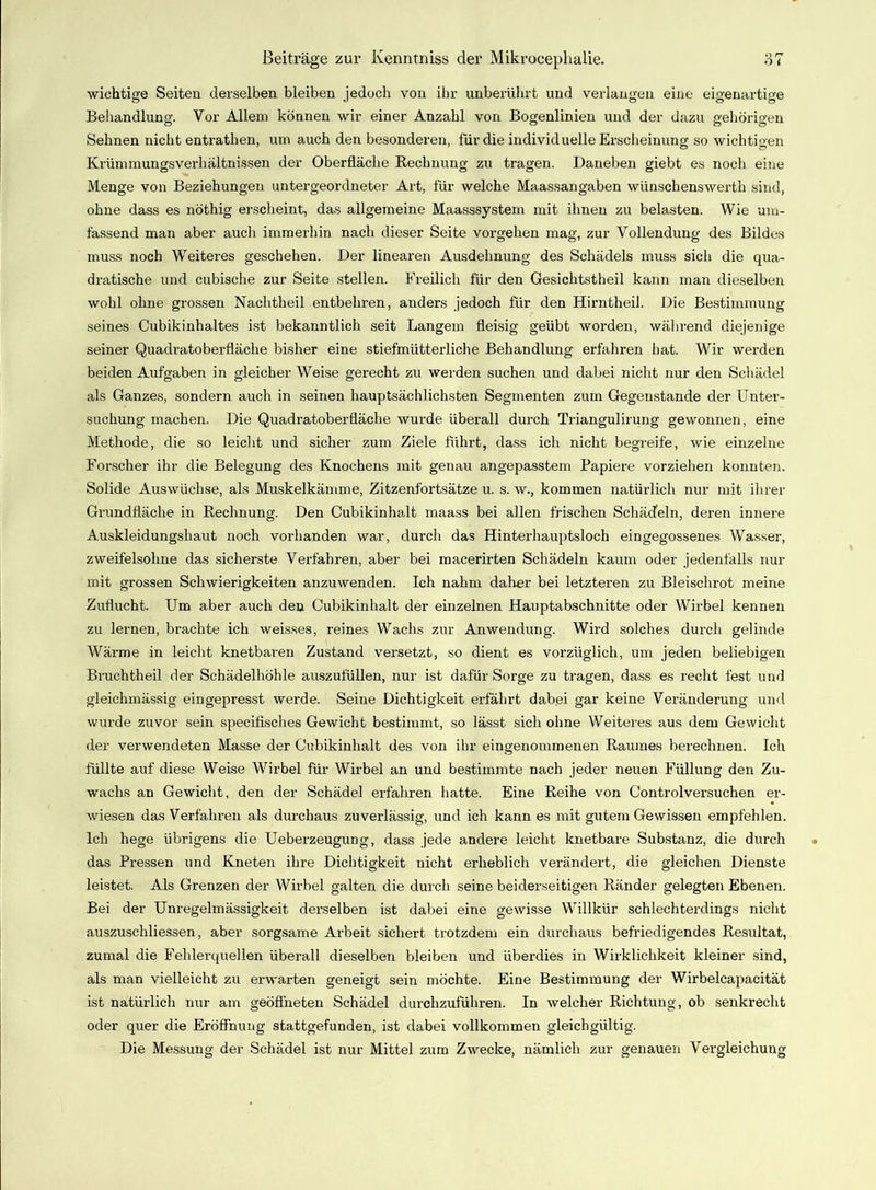 wichtige Seiten derselben bleiben jedoch von ihr unberührt und verlangen eine eigenartige Behandlung. Vor Allem können wir einer Anzahl von Bogenlinien und der dazu gehörigen Sehnen nicht entrathen, um auch den besonderen, für die individuelle Erscheinung so wichtigen Krümmungsverhältnissen der Oberfläche Rechnung zu tragen. Daneben giebt es noch eine Menge von Beziehungen untergeordneter Art, für welche Maassangaben wünschenswerth sind, ohne dass es nöthig erscheint, das allgemeine Maasssystem mit ihnen zu belasten. Wie um- fassend man aber auch immerhin nach dieser Seite Vorgehen mag, zur Vollendung des Bildes muss noch Weiteres geschehen. Der linearen Ausdehnung des Schädels muss sicli die qua- dratische und cubische zur Seite stellen. Freilich für den Gesichtstheil kann man dieselben wohl ohne grossen Nachtheil entbehren, anders jedoch für den Hirntheil. Die Bestimmung seines Cubikinhaltes ist bekanntlich seit Langem fleisig geübt worden, während diejenige seiner Quadratoberfläche bisher eine stiefmütterliche Behandlung erfahren hat. Wir werden beiden Aufgaben in gleicher Weise gerecht zu werden suchen und dabei nicht nur den Schädel als Ganzes, sondern auch in seinen hauptsächlichsten Segmenten zum Gegenstände der Unter- suchung machen. Die Quadratoberfläche wurde überall durch Triangulirung gewonnen, eine Methode, die so leicht und sicher zum Ziele führt, dass ich nicht begreife, wie einzelne Forscher ihr die Belegung des Knochens mit genau angepasstem Papiere vorziehen konnten. Solide Auswüchse, als Muskelkämme, Zitzenfortsätze u. s. w., kommen natürlich nur mit ihrer Grundfläche in Rechnung. Den Cubikinhalt maass bei allen frischen Schädeln, deren innere Auskleidungshaut noch vorhanden war, durch das Hinterhauptsloch eingegossenes Wasser, zweifelsohne das sicherste Verfahren, aber bei macerirten Schädeln kaum oder jedenfalls nur mit grossen Schwierigkeiten anzuwenden. Ich nahm daher bei letzteren zu Bleischrot meine Zuflucht. Um aber auch den Cubikinhalt der einzelnen Hauptabschnitte oder Wirbel kennen zu lernen, brachte ich weisses, reines Wachs zur Anwendung. Wird solches durch gelinde Wärme in leicht knetbaren Zustand versetzt, so dient es vorzüglich, um jeden beliebigen Bruchtheil der Schädelhöhle auszufüllen, nur ist dafür Sorge zu tragen, dass es recht fest und gleichmässig ein gepresst werde. Seine Dichtigkeit erfährt dabei gar keine Veränderung und wurde zuvor sein specifisches Gewicht bestimmt, so lässt sich ohne Weiteres aus dem Gewicht der verwendeten Masse der Cubikinhalt des von ihr eingenommenen Raumes berechnen. Ich füllte auf diese Weise Wirbel für Wirbel an und bestimmte nach jeder neuen Füllung den Zu- wachs an Gewicht, den der Schädel erfahren hatte. Eine Reihe von Controlversuchen er- wiesen das Verfahren als durchaus zuverlässig, und ich kann es mit gutem Gewissen empfehlen. Ich hege übrigens die Ueberzeugung, dass jede andere leicht knetbare Substanz, die durch das Pressen und Kneten ihre Dichtigkeit nicht erheblich verändert, die gleichen Dienste leistet. Als Grenzen der Wirbel galten die durch seine beiderseitigen Ränder gelegten Ebenen. Bei der Unregelmässigkeit derselben ist dabei eine gewisse Willkür schlechterdings nicht auszuschliessen, aber sorgsame Arbeit sichert trotzdem ein durchaus befriedigendes Residtat, zumal die Fehlerquellen überall dieselben bleiben und überdies in Wirklichkeit kleiner sind, als man vielleicht zu erwarten geneigt sein möchte. Eine Bestimmung der Wirbelcapacität ist natürlich nur am geöffneten Schädel durchzuführen. In welcher Richtung, ob senkrecht oder quer die Eröffnung stattgefunden, ist dabei vollkommen gleichgültig. Die Messung der Schädel ist nur Mittel zum Zwecke, nämlich zur genauen Vergleichung