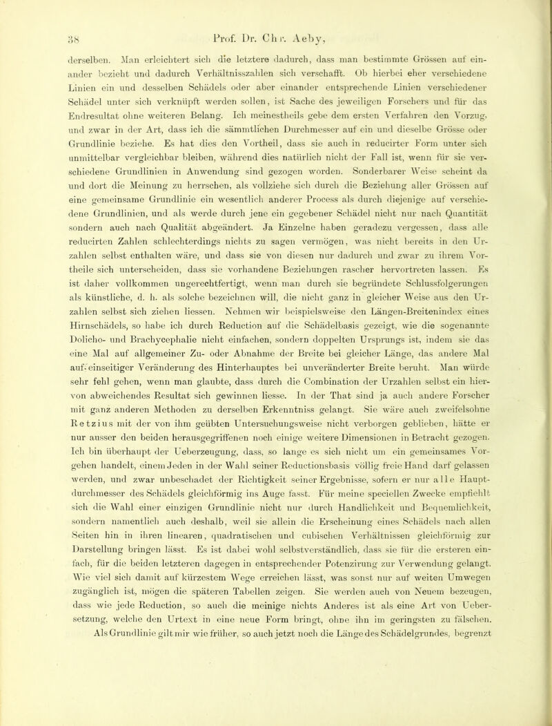 j 7 derselben. Man erleichtert sich die letztere dadurch, dass man bestimmte Grössen auf ein- ander bezieht und dadurch Verhältnisszahlen sich verschafft. Ob hierbei eher verschiedene Linien ein und desselben Schädels oder aber einander entsprechende Linien verschiedener Schädel unter sich verknüpft werden sollen, ist Sache des jeweiligen Forschers und für das Endresultat ohne weiteren Belang. Ich meinestheils gebe dem ersten Verfahren den Vorzug, und zwar in der Art, dass ich die sämmtlichen Durchmesser auf ein und dieselbe Grösse oder Grundlinie beziehe. Es hat dies den Vortheil, dass sie auch in reducirter Form unter sich unmittelbar vergleichbar bleiben, während dies natürlich nicht der Fall ist, wenn für sie ver- schiedene Grundlinien in Anwendung sind gezogen worden. Sonderbarer Weise scheint da und dort die Meinung zu herrschen, als vollziehe sich durch die Beziehung aller Grössen auf eine gemeinsame Grundlinie ein wesentlich anderer Process als durch diejenige auf verschie- dene Grundlinien, und als werde durch jene ein gegebener Schädel nicht nur nach Quantität sondern auch nach Qualität abgeändert. Ja Einzelne haben geradezu vergessen, dass alle reducirten Zahlen schlechterdings nichts zu sagen vermögen, was nicht bereits in den Ur- zahlen selbst enthalten wäre, und dass sie von diesen nur dadurch und zwar zu ihrem Vor- theile sich unterscheiden, dass sie vorhandene Beziehungen rascher hervortreten lassen. Es ist daher vollkommen ungerechtfertigt, wenn man durch sie begründete Schlussfolgerungen als künstliche, d. h. als solche bezeichnen will, die nicht ganz in gleicher Weise aus den Er- zählen selbst sich ziehen Hessen. Nehmen wir beispielsweise den Längen-Breitenindex eines Hirnschädels, so habe ich durch Reduction auf die Schädelbasis gezeigt, wie die sogenannte Dolicho- und Brachycephalie nicht einfachen, sondern doppelten Ursprungs ist, indem sie das eine Mal auf allgemeiner Zu- oder Abnahme der Breite bei gleicher Länge, das andere Mal auf-’einseitiger Veränderung des Hinterhauptes bei unveränderter Breite beruht. Man würde sehr fehl gehen, wenn man glaubte, dass durch die Combination der Urzahlen selbst ein hier- von abweichendes Resultat sich gewinnen Hesse. In der That sind ja auch andere Forscher mit ganz anderen Methoden zu derselben Erkenntniss gelangt. Sie wäre auch zweifelsohne Retzius mit der von ihm geübten Untersuchungsweise nicht verborgen geblieben, hätte er nur ausser den beiden herausgegriffenen noch einige weitere Dimensionen in Betracht gezogen. Ich bin überhaupt der Ueberzeugung, dass, so lange es sich nicht um ein gemeinsames Vor- gehen handelt, einem Jeden in der Wahl seiner Reductionsbasis völlig freie Hand darf gelassen werden, und zwar unbeschadet der Richtigkeit seiner Ergebnisse, sofern er nur alle Haupt- durchmesser des Schädels gleichförmig ins Auge fasst. Für meine speciellen Zwecke empfiehlt sich die Wahl einer einzigen Grundlinie nicht nur durch Handlichkeit und Bequemlichkeit., sondern namentlich auch deshalb, weil sie allein die Erscheinung eines Schädels nach allen Seiten hin in ihren linearen, quadratischen und cubischen Verhältnissen gleichförmig zur Darstellung bringen lässt. Es ist dabei wohl selbstverständlich, dass sie für die ersteren ein- fach, für die beiden letzteren dagegen in entsprechender Potenzirung zur Verwendung gelangt. Wie viel sich damit auf kürzestem Wege erreichen lässt, was sonst nur auf weiten Umwegen zugänglich ist, mögen die späteren Tabellen zeigen. Sie werden auch von Neuem bezeugen, dass wie jede Reduction, so auch die meinige nichts Anderes ist als eine Art von Ueber- setzung, welche den Urtext in eine neue Form bringt, olme ihn im geringsten zu fälschen. Als Grundlinie gilt mir wie früher, so auch jetzt noch die Länge des Schädelgrundes, begrenzt