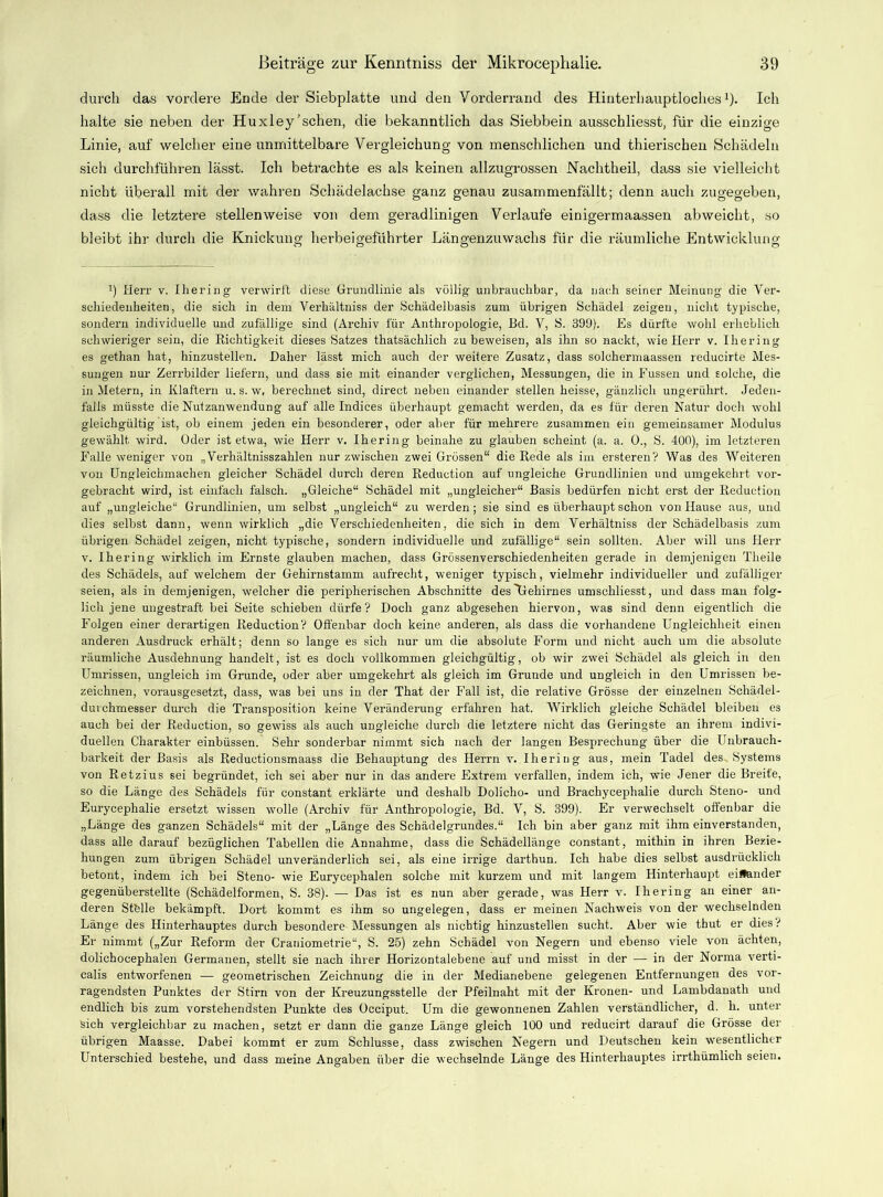 durch das vordere Ende der Siebplatte und den Vorderrand des Hinterhauptloches1). Ich halte sie neben der Huxley'sehen, die bekanntlich das Siebbein ausscbliesst, für die einzige Linie, auf welcher eine unmittelbare Vergleichung von menschlichen und thierischen Schädeln sich durchführen lässt. Ich betrachte es als keinen allzugrossen Nachtheil, dass sie vielleicht nicht überall mit der wahren Schädelachse ganz genau zusammenfällt; denn auch zugegeben, dass die letztere stellenweise von dem geradlinigen Verlaufe einigermaassen abweicht, so bleibt ihr durch die Knickung herbeigeführter Längenzuwachs für die räumliche Entwicklung l) Herr v. Ihering verwirft diese Grundlinie als völlig unbrauchbar, da nach seiner Meinung die Ver- schiedenheiten, die sich in dem Yerhältniss der Schädelbasis zum übrigen Schädel zeigen, nicht typische, sondern individuelle und zufällige sind (Archiv für Anthropologie, Bd. V, S. 399). Es dürfte wohl erheblich schwieriger sein, die Richtigkeit dieses Satzes thatsächlich zu beweisen, als ihn so nackt, wie Herr v. Ihering es gethan hat, hinzustellen. Daher lässt mich auch der weitere Zusatz, dass solchermaassen reducirte Mes- sungen nur Zerrbilder liefern, und dass sie mit einander verglichen, Messungen, die in Fussen und solche, die in Metern, in Klaftern u. s. w, berechnet sind, direct neben einander stellen heisse, gänzlich ungerührt. Jeden- falls müsste die Nutzanwendung auf alle Indices überhaupt gemacht werden, da es für deren Natur doch wohl gleichgültig ist, ob einem jeden ein besonderer, oder aber für mehrere zusammen ein gemeinsamer Modulus gewählt wird. Oder ist etwa, wie Herr v. Ihering beinahe zu glauben scheint (a. a. 0., S. 400), im letzteren Falle weniger von „Verhältnisszahlen nur zwischen zwei Grössen“ die Rede als im ersteren? Was des Weiteren von Ungleichmachen gleicher Schädel durch deren Reduction auf ungleiche Grundlinien und umgekehrt vor- gebracht wird, ist einfach falsch. „Gleiche“ Schädel mit „ungleicher“ Basis bedürfen nicht erst der Reduction auf „ungleiche“ Grundlinien, um selbst „ungleich“ zu werden; sie sind es überhaupt schon von Hause aus, und dies selbst dann, wenn wirklich „die Verschiedenheiten, die sich in dem Verhältniss der Schädelbasis zum übrigen Schädel zeigen, nicht typische, sondern individuelle und zufällige“ sein sollten. Aber will uns Herr v. Ihering wirklich im Ernste glauben machen, dass Grössenverschiedenheiten gerade in demjenigen Theile des Schädels, auf welchem der Gehirnstamm aufrecht, weniger typisch, vielmehr individueller und zufälliger seien, als in demjenigen, welcher die peripherischen Abschnitte des'Gehirnes umschliesst, und dass man folg- lich jene ungestraft bei Seite schieben dürfe? Doch ganz abgesehen hiervon, was sind denn eigentlich die Folgen einer derartigen Reduction? Offenbar doch keine anderen, als dass die vorhandene Ungleichheit einen anderen Ausdruck erhält; denn so lange es sich nur um die absolute Form und nicht auch um die absolute räumliche Ausdehnung handelt, ist es doch vollkommen gleichgültig, ob wir zwei Schädel als gleich in den Umrissen, ungleich im Grunde, oder aber umgekehrt als gleich im Grunde und ungleich in den Umrissen be- zeichnen, vorausgesetzt, dass, was bei uns in der That der Fall ist, die relative Grösse der einzelnen Schädel- durchmesser durch die Transposition keine Veränderung erfahren hat. Wirklich gleiche Schädel bleiben es auch bei der Reduction, so gewiss als auch ungleiche durch die letztere nicht das Geringste an ihrem indivi- duellen Charakter einbüssen. Sehr sonderbar nimmt sich nach der langen Besprechung über die Unbrauch- barkeit der Basis als Reductionsmaass die Behauptung des Herrn v. Ihering aus, mein Tadel des. Systems von Retzius sei begründet, ich sei aber nur in das andere Extrem verfallen, indem ich, wie Jener die Breite, so die Länge des Schädels für constant erklärte und deshalb Dolicho- und Brachyeephalie durch Steno- und Eurycephalie ersetzt wissen wolle (Archiv für Anthropologie, Bd. V, S. 399). Er verwechselt offenbar die „Länge des ganzen Schädels“ mit der „Länge des Schädelgrundes.“ Ich bin aber ganz mit ihm einverstanden, dass alle darauf bezüglichen Tabellen die Annahme, dass die Schädellänge constant, mithin in ihren Bezie- hungen zum übrigen Schädel unveränderlich sei, als eine irrige darthun. Ich habe dies selbst ausdrücklich betont, indem ich bei Steno- wie Eurycephalen solche mit kurzem und mit langem Hinterhaupt einander gegenüberstellte (Schädelformen, S. 38). — Das ist es nun aber gerade, was Herr v. Ihering an einer an- deren Stfelle bekämpft. Dort kommt es ihm so ungelegen, dass er meinen Nachweis von der wechselnden Länge des Hinterhauptes durch besondere Messungen als nichtig hinzustellen sucht. Aber wie thut er dies ? Er nimmt („Zur Reform der Craniometrie“, S. 25) zehn Schädel von Negern und ebenso viele von ächten, dolichocephalen Germanen, stellt sie nach ihrer Horizontalebene auf und misst in der — in der Norma verti- calis entworfenen — geometrischen Zeichnung die in der Medianebene gelegenen Entfernungen des vor- ragendsten Punktes der Stirn von der Kreuzungsstelle der Pfeilnaht mit der Kronen- und Lambdanath und endlich bis zum vorstehendsten Punkte des Occiput. Um die gewonnenen Zahlen verständlicher, d. li. unter sich vergleichbar zu machen, setzt er dann die ganze Länge gleich 100 und reducirt darauf die Grösse der übrigen Maasse. Dabei kommt er zum Schlüsse, dass zwischen Negern und Deutschen kein wesentlicher Unterschied bestehe, und dass meine Angaben über die wechselnde Länge des Hinterhauptes irrthümlich seien.