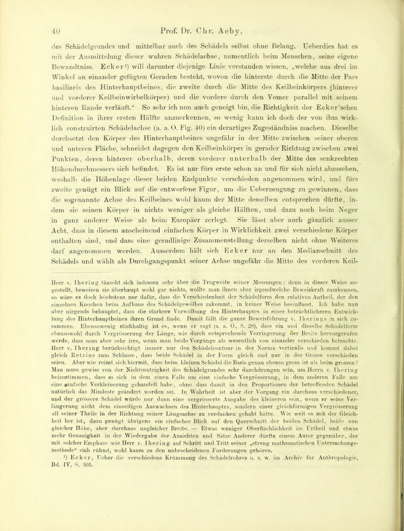 des Schädelgrundes und mittelbar auch des Schädels selbst ohne Belaug. Ueberdies hat es mit der Ausmittelung dieser wahren Schädelachse, namentlich beim Menschen, seine eigene Bewandtniss. Ecker1) will darunter diejenige Linie verstanden wissen, „welche aus drei im Winkel an einander gefügten Geraden besteht, wovon die hinterste durch die Mitte der Pars basiliaris des Hinterhauptbeines, die zweite durch die Mitte des Keilbeinkörpers {hinterer und vorderer Keilbein wirbelkörper) und die vordere durch den Vomer parallel mit seinem hinteren Rande verläuft.“ So sehr ich nun auch geneigt bin, die Richtigkeit der Ecker’schen Definition in ihrer ersten Hälfte anzuerkennen, so wenig kann ich doch der von ihm wirk- lich construirten Schädelachse (a. a. O. Fig. 40) ein derartiges Zugeständniss machen. Dieselbe durchsetzt den Körper des Hinterhauptbeines ungefähr in der Mitte zwischen seiner oberen und unteren Fläche, schneidet dagegen den Keilbeinkörper in gerader Richtung zwischen zwei Punkten, deren hinterer oberhalb, deren vorderer unterhalb der Mitte des senkrechten Höhendurchmessers sich befindet. Es ist nur fürs erste schon an und für sich nicht abzusehen, weshalb die Höhenlage dieser beiden Endpunkte verschieden angenommen wird, und fürs zweite genügt ein Blick auf die entworfene Figur, um die Ueberzeugung zu gewinnen, dass die sogenannte Achse des Keilbeines wohl kaum der Mitte desselben entsprechen dürfte, in- dem sie seinen Körper in nichts weniger als gleiche Hälften, und dazu noch beim Neger in ganz anderer Weise als beim Europäer zerlegt. Sie lässt aber auch gänzlich ausser Acht, dass in diesem anscheinend einfachen Körper in Wirklichkeit zwei verschiedene Körper enthalten sind, und dass eine geradlinige Zusammenstellung derselben nicht ohne Weiteres darf angenommen werden. Ausserdem hält sich Ecker nur an den Medianschnitt des Schädels und wählt als Durchgangspunkt seiner Achse ungefähr die Mitte des vorderen Keil- Herr v. Hering täuscht sich indessen sehr über die Tragweite seiner Messungen; denn in dieser Weise an- gestellt, beweisen sie überhaupt wohl gar nichts, wollte man ihnen aber irgendwelche Beweiskraft zuerkennen, so wäre es doch höchstens nur dafür, dass die Verschiedenheit der Schädelform den relativen Antheil, der den einzelnen Knochen beim Aufbaue des Schädelgewölbes zukommt, in keiner Weise beeinflusst. Ich habe nun aber nirgends behauptet, dass die stärkere Vorwölbung des Hinterhauptes in einer beträchtlicheren Entwick- lung des Hinterhauptbeines ihren Grund finde. Damit fällt die ganze Beweisführung v. Iherings in sich zu- sammen. Ebensowenig stichhaltig ist es, wenn er sagt (a. a. 0., S. 28), dass ein und dieselbe Schädelform ebensowohl durch Vergrösserung der Länge, wie durch entsprechende Verringerung der Breite hervorgerufen werde, dass man aber sehr irre, wenn man beide Vorgänge als wesentlich von einander verschieden betrachte. Herr v. Ihering berücksichtigt immer nur den Schädelcontour in der Norma verticalis und kommt dabei gleich Retzius zum Schlüsse, dass beide Schädel in der Form gleich und nur in der Grösse verschieden seien. Aber wie reimt sich hiermit, dass beim kleinen Schädel die Basis genau ebenso gross ist als beim grossen? Man muss gewiss von der Nichtsnutzigkeit des Schädelgrundes sehr durchdrungen sein, um Herrn v. Ihering beizustimmen, dass es sich in dem einen Falle um eine einfache Vergrössei'ung, in dem anderen Falle um eine einfache Verkleinerung gehandelt habe, ohne dass damit in den Proportionen der betreffenden Schädel natürlich das Mindeste geändert worden sei. In Wahrheit ist aber der Vorgang ein durchaus verschiedener, und der grössere Schädel würde nur dann eine vergrösserte Ausgabe des kleineren sein, wenn er seine Ver- längerung nicht dem einseitigen Auswachsen des Hinterhauptes, sondern einer gleichförmigen Vergrösserung all seiner Theile in der Richtung seiner Längsachse zu verdanken gehabt hätte. Wie weit es mit der Gleich- heit her ist, dazu genügt übrigens ein einfacher Blick auf den Querschnitt der beiden Schädel, beide von gleicher Höhe, aber durchaus ungleicher Breite. — Etwas weniger Oberflächlichkeit im Urtheil und etwas mehr Genauigkeit in der Wiedergabe der Ansichten und Sätze Anderer dürfte einem Autor gegenüber, der mit solcher Emphase wie Herr v. Ihering auf Schritt und Trittseiner „streng mathematischen Untersuchungs- methode“ sich rühmt, wohl kaum zu den unbescheidenen Forderungen gehören. fi Ecker, Ueber die verschiedene Krümmung des Schädelrohres u. s. w. im Archiv für Anthropologie, Bd. IV, S. 305.