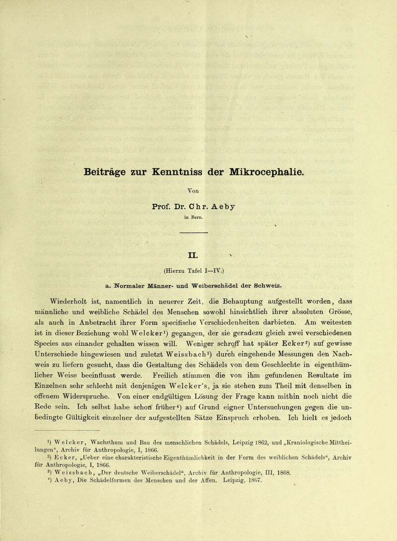 Yon Prof. Dr. Chr. Aeby in Bern. II. (Hierzu Tafel I—IV.) a. Normaler Männer- und Weibersehädel der Schweiz. Wiederholt ist, namentlich in neuerer Zeit, die Behauptung aufgestellt worden, dass männliche und weibliche Schädel des Menschen sowohl hinsichtlich ihrer absoluten Grösse, als auch in Anbetracht ihrer Form specifische Verschiedenheiten darbieten. Am weitesten ist in dieser Beziehung wohl Welcker1) gegangen, der sie geradezu gleich zwei verschiedenen Species aus einander gehalten wissen will. Weniger schroff hat später Ecker2) auf gewisse Unterschiede hingewiesen und zuletzt Weissbach3) durch eingehende Messungen den Nach- weis zu liefern gesucht, dass die Gestaltung des Schädels von dem Geschlechte in eigenthüm- licher Weise beeinflusst werde. Freilich stimmen die von ihm gefundenen Resultate im Einzelnen sehr schlecht mit denjenigen Welcker’s, ja sie stehen zum Theil mit denselben in offenem Widerspruche. Von einer endgültigen Lösung der Frage kann mithin noch nicht die Rede sein. Ich selbst habe schon früher4) auf Grund eigner Untersuchungen gegen die un- bedingte Gültigkeit einzelner der aufgestellten Sätze Einspruch erhoben. Ich hielt es jedoch J) Welcker, Wachstkum und Bau des menschlichen Schädels, Leipzig 1862, und „KraniologischeMitthei- lungen“, Archiv für Anthropologie, I, 1866. 2) Ecker, „Ueber eine charakteristischeEigenthümlichkeit in der Form des weiblichen Schädels“, Archiv für Anthropologie, I, 1866. 3) Weis sh ach, „Der deutsche Weiberschädel“, Archiv für Anthropologie, III, 1868. 4) Aeby, Die Schädelformen des Menschen und der Affen. Leipzig, 1867.