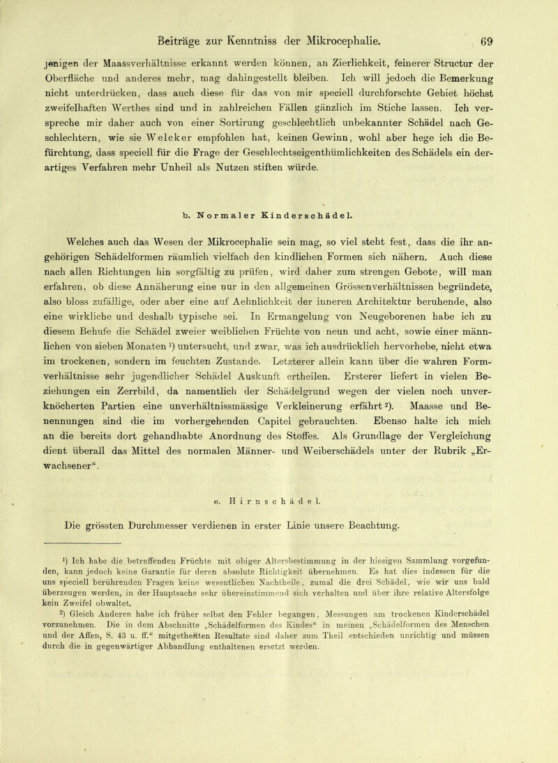 jenigen der Maassverhältnisse erkannt werden können, an Zierlichkeit, feinerer Structur der Oberfläche und anderes mehr, mag dahingestellt bleiben. Ich will jedoch die Bemerkung nicht unterdrücken, dass auch diese für das von mir speciell durchforschte Gebiet höchst zweifelhaften Werthes sind und in zahlreichen Fällen gänzlich im Stiche lassen. Ich ver- spreche mir daher auch von einer Sortirung geschlechtlich unbekannter Schädel nach Ge- schlechtern, wie sie Welcker empfohlen hat, keinen Gewinn, wohl aber hege ich die Be- fürchtung, dass speciell für die Frage der Geschlechtseigenthümlichkeiten des Schädels ein der- artiges Verfahren mehr Unheil als Nutzen stiften würde. b. Normaler Kindersehädel. Welches auch das Wesen der Mikrocephalie sein mag, so viel steht fest, dass die ihr an- gehörigen Schädelformen räumlich vielfach den kindlichen Formen sich nähern. Auch diese nach allen Richtungen hin sorgfältig zu prüfen, wird daher zum strengen Gebote, will man erfahren, ob diese Annäherung eine nur in den allgemeinen Grössen Verhältnissen begründete, also bloss zufällige, oder aber eine auf Aehnlichkeit der inneren Architektur beruhende, also eine wirkliche und deshalb typische sei. In Ermangelung von Neugeborenen habe ich zu diesem Behufe die Schädel zweier weiblichen Früchte von neun und acht, sowie einer männ- lichen von sieben Monaten J) untersucht, und zwar, was ich ausdrücklich hervorhebe, nicht etwa im trockenen, sondern im feuchten Zustande. Letzterer allein kann über die wahren Form- verhältnisse sehr jugendlicher Schädel Auskunft ertheilen. Ersterer liefert in vielen Be- ziehungen ein Zerrbild, da namentlich der Schädelgrund wegen der vielen noch unver- knöcherten Partien eine unverhältnissmässige Verkleinerung erfährt* 2). Maasse und Be- nennungen sind die im vorhergehenden Capitel gebrauchten. Ebenso halte ich mich an die bereits dort gehandhabte Anordnung des Stoffes. Als Grundlage der Vergleichung dient überall das Mittel des normalen Männer- und Weiberschädels unter der Rubrik „Er- wachsener“. «. Hirnschädel. Die grössten Durchmesser verdienen in erster Linie unsere Beachtung. Ü Ich habe die betreffenden Früchte mit obiger Altersbestimmung in der hiesigen Sammlung vorgefun- den, kann jedoch keine Garantie für deren absolute Richtigkeit übernehmen. Es hat dies indessen für die uns speciell berührenden Fragen keine wesentlichen ÜSTachtheile, zumal die drei Schädel, wie wir uns bald überzeugen werden, in der Hauptsache sehr übereinstimmend sich verhalten und über ihre relative Altersfolge kein Zweifel obwaltet. 2) Gleich Anderen habe ich früher selbst den Fehler begangen, Messungen am trockenen Kinderschädel vorzunehmen. Die in dem Abschnitte „Schädelformen des Kindes“ in meinen „Schädelformen des Menschen und der Affen, S. 43 u. ff.“ mitgetheüten Resultate sind daher zum Theil entschieden unrichtig und müssen durch die in gegenwärtiger Abhandlung enthaltenen ersetzt werden.