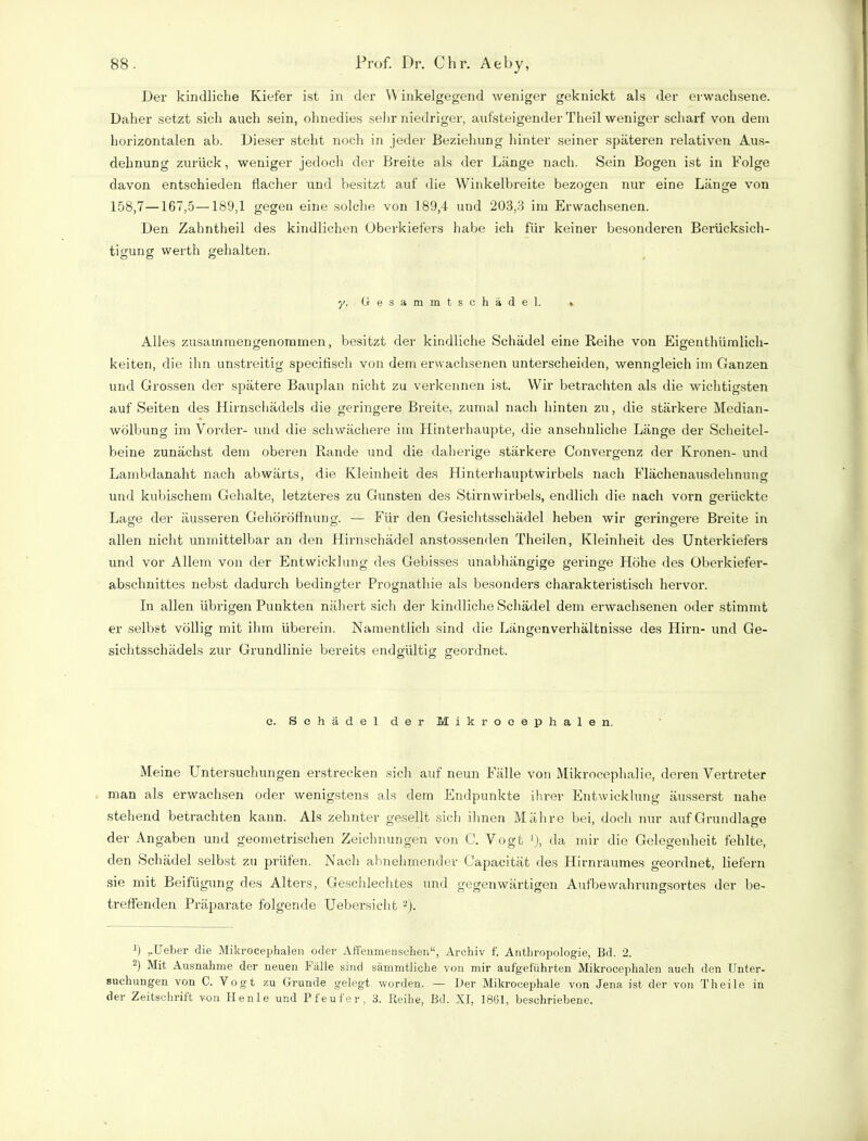 Der kindliche Kiefer ist in der Y\ inkelgegend weniger geknickt als der erwachsene. Daher setzt sich auch sein, ohnedies sehr niedriger, aufsteigender Theil weniger scharf von dem horizontalen ab. Dieser steht noch in jeder Beziehung hinter seiner späteren relativen Aus- dehnung zurück, weniger jedoch der Breite als der Länge nach. Sein Bogen ist in Folge davon entschieden flacher und besitzt auf die Winkelbreite bezogen nur eine Länge von o o 158,7—167,5—189,1 gegen eine solche von 189,4 und 203,3 im Erwachsenen. Den Zahntheil des kindlichen Oberkiefers habe ich für keiner besonderen Berücksich- tigung werth gehalten. y. Gesammtschädel. % Alles zusammengenommen, besitzt der kindliche Schädel eine Reihe von Eigenthümlich- keiten, die ihn unstreitig specifisch von dem erwachsenen unterscheiden, wenngleich im Ganzen und Grossen der spätere Bauplan nicht zu verkennen ist. Wir betrachten als die wichtigsten auf Seiten des Hirnschädels die geringere Breite, zumal nach hinten zu, die stärkere Median- wölbung im Vorder- und die schwächere im Hinterhaupte, die ansehnliche Länge der Scheitel- beine zunächst dem oberen Rande und die daherige stärkere Convergenz der Kronen- und Lambdanaht nach abwärts, die Kleinheit des Hinterhauptwirbels nach Flächenausdehnung und kubischem Gehalte, letzteres zu Gunsten des Stirnwirbels, endlich die nach vorn gerückte Lage der äusseren Gehöröffnung. — Für den Gesichtsschädel heben wir geringere Breite in allen nicht unmittelbar an den Hirnschädel anstossenden Theilen, Kleinheit des Unterkiefers und vor Allem von der Entwicklung des Gebisses unabhängige geringe Höhe des Überkiefer- abschnittes nebst dadurch bedingter Prognathie als besonders charakteristisch hervor. In allen übrigen Punkten nähert sich der kindliche Schädel dem erwachsenen oder stimmt er selbst völlig mit ihm überein. Namentlich sind die Längenverhältnisse des Hirn- und Ge- sichtsschädels zur Grundlinie bereits endgültig geordnet. e. Schädel der Mikroeephalen. Meine Untersuchungen erstrecken sich auf neun Fälle von Mikrocephalie, deren Vertreter man als erwachsen oder wenigstens als dem Endpunkte ihrer Entwicklung äusserst nahe stehend betrachten kann. Als zehnter gesellt sich ihnen Mähre bei, doch nur auf Grundlage der Angaben und geometrischen Zeichnungen von C. Vogt *), da mir die Gelegenheit fehlte, den Schädel selbst zu prüfen. Nach abnehmender Capacität des Hirnraumes geordnet, liefern sie mit Beifügung des Alters, Geschlechtes und gegenwärtigen Aufbewahrungsortes der be- treffenden Präparate folgende Uebersicht 2). 9 „Ueber die Mikroeephalen oder Affenmenschen“, Archiv f. Anthropologie, Bd. 2. 2) Mit Ausnahme der neuen Fälle sind sämmtliche von mir aufgeführten Mikroeephalen auch den Unter- suchungen von C. Vogt zu Grunde gelegt worden. — Der Mikrocephale von Jena ist der von Theile in der Zeitschrift von Ilenle und P teuf er, 3. Reihe, Bd. XI, 1861, beschriebene.
