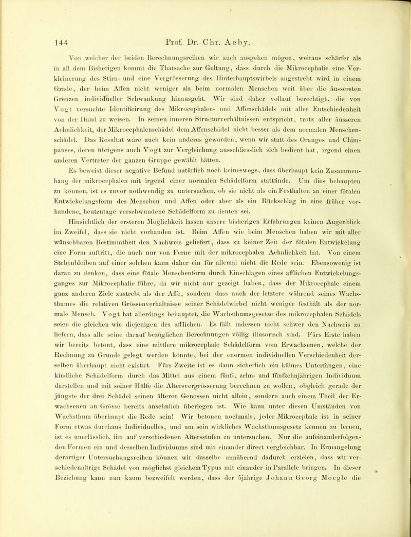 Von welcher der beiden Berechnungsreihen wir auch ausgehen mögen, weitaus schärfer als in all dem Bisherigen kommt die Thatsache zur Geltung, dass durch die Mikrocephalie eine Ver- kleinerung des Stirn- und eine Vergrösserung des Hinterhauptswirbels angestrebt wird in einem Grade, der beim Allen nicht weniger als beim normalen Menschen weit über die äussersten Grenzen individueller Schwankung hinausgeht. Wir sind daher vollauf berechtigt, die von Vogt versuchte Identificirung des Mikrocephalen- und Affenschädels mit aller Entschiedenheit von der Hand zu weisen. In seinen inneren Structurverhältnissen entspricht, trotz aller äusseren Aehnlichkeit, der Mikrocephalenscliädel dem Affenschädel nicht besser als dem normalen Menschen- schädel. Das Resultat wäre auch kein anderes geworden, wenn wir statt des Oranges und Clnm- panses, deren übrigens auch Vogt zur Vergleichung ausschliesslich sich bedient hat, irgend einen anderen Vertreter der ganzen Gruppe gewählt hätten. Es beweist dieser negative Befund natürlich noch keineswegs, dass überhaupt kein Zusammen- hang der mikrocephalen mit, irgend einer normalen Schädelform stattfinde. Um dies behaupten zu können, ist es zuvor nothwendig zu untersuchen, ob sie nicht als ein Festhalten an einer fötalen Entwickelungsform des Menschen und Affen oder aber als ein Rückschlag in eine früher vor- handene, heutzutage verschwundene Schädelform zu deuten sei. Hinsichtlich der ersteren Möglichkeit lassen unsere bisherigen Erfahrungen keinen Augenblick im Zweifel, dass sie nicht vorhanden ist. Beim Affen wie beim Menschen haben wir mit aller wünschbaren Bestimmtheit den Nachweis geliefert, dass zu keiner Zeit der fötalen Entwickelung eine Form auftritt, die auch nur von Ferne mit der mikrocephalen Aehnlichkeit hat. Von einem Stehenbleiben auf einer solchen kann daher ein für allemal nicht die Rede sein. Ebensowenig ist daran zu denken, dass eine fötale Menschenform durch Einschlagen eines aff liehen Entwickelungs- ganges zur Mikrocephalie führe, da wir nicht nur gezeigt haben, dass der Mikrocephale einem ganz anderen Ziele zustrebt als der Affe, sondern dass auch der letztere während seines Wachs- thumes die relativen Grössenverhältnisse seiner Schädelwirbel nicht weniger festhält als der nor- male Mensch. Vogt hat allerdings behauptet, die Wachsthumsgesetze des mikrocephalen Schädels seien die gleichen wie diejenigen des afflichen. Es fällt indessen nicht schwer den Nachweis zu liefern, dass alle seine darauf bezüglichen Berechnungen völlig illusorisch sind. Fürs Erste haben wir bereits betont, dass eine mittlere mikrocephale Schädelform vom Erwachsenen, welche der Rechnung zu Grunde gelegt werden könnte, bei der enormen individuellen Verschiedenheit der- selben überhaupt nicht existirt. Fürs Zweite ist es dann sicherlich ein kühnes Unterfangen, eine kindliche Schädelform durch das Mittel aus einem fünf-, zehn- und fünfzehnjährigen Individuum darstellen und mit seiner Hülfe die Altersvergrösserung berechnen zu wollen, obgleich gerade der jüngste der drei Schädel seinen älteren Genossen nicht allein, sondern auch einem Theil der Er- wachsenen an Grösse bereits ansehnlich überlegen ist. Wie kann unter diesen Umständen von Wachsthum überhaupt die Rede sein! Wir betonen nochmals, jeder Mikrocephale ist in seiner Form etwas durchaus Individuelles, und um sein wirkliches Wachsthumsgesetz kennen zu lernen, ist es unerlässlich, ihn auf verschiedenen Altersstufen zu untersuchen. Nur die aufeinanderfolgen- den Formen ein und desselben Individuums sind mit einander direct vergleichbar. In Ermangelung derartiger Untersuchungsreihen können wir dasselbe annähernd dadurch erzielen, dass wir ver- schiedenaltrige Schädel von möglichst gleichem Typus mit einander in Parallele bringen. In dieser Beziehung kann nun kaum bezweifelt werden, dass der 5jährige Johann Georg Moegle die
