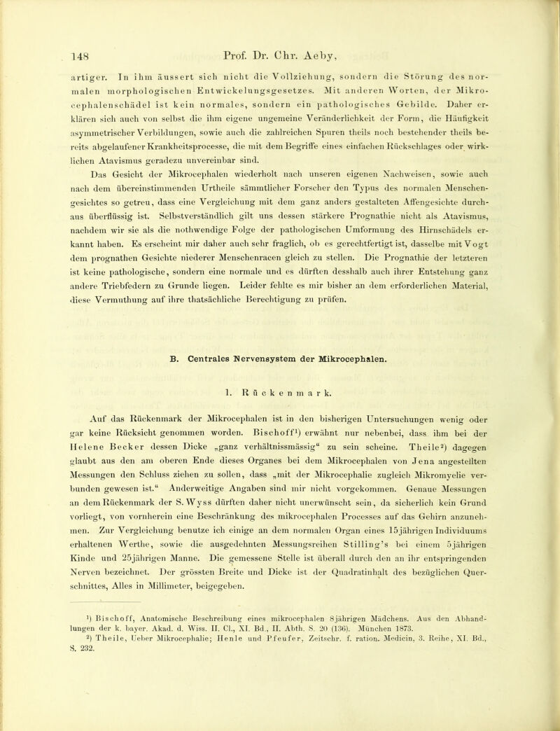 artiger. In ihm äussert sich nicht die Vollziehung, sondern die Störung des nor- malen morphologischen Entwickelungsgesetzes. Mit anderen Worten, der Mikro- cephalenschädel ist kein normales, sondern ein pathologisches Gebilde. Daher er- klären sich auch von selbst die ihm eigene ungemeine Veränderlichkeit der Form, die Häufigkeit asymmetrischer Verbildungen, sowie auch die zahlreichen Spuren theils noch bestehender theils be- reits abgelaufener Krankheitsprocesse, die mit dem Begriffe eines einfachen Rückschlages oder wirk- lichen Atavismus geradezu unvereinbar sind. Das Gesicht der Mikrocephalen wiederholt nach unseren eigenen Nachweisen, sowie auch nach dem übereinstimmenden IJrtheile sämmtlicher Forscher den Typus des normalen Menschen- gesichtes so getreu, dass eine Vergleichung mit dem ganz anders gestalteten Affengesichte durch- aus überflüssig ist. Selbstverständlich gilt uns dessen stärkere Prognathie nicht als Atavismus, nachdem wir sie als die nothwendige Folge der pathologischen Umformung des Hirnschädels er- kannt haben. Es erscheint mir daher auch sehr fraglich, ob es gerechtfertigt ist, dasselbe mit Vogt dem prognathen Gesichte niederer Menschenracen gleich zu stellen. Die Prognathie der letzteren ist keine pathologische, sondern eine normale und es dürften desshalb auch ihrer Entstehung ganz andere Triebfedern zu Grunde liegen. Leider fehlte es mir bisher an dem erforderlichen Material, diese Vermuthung auf ihre thatsächliche Berechtigung zu prüfen. B. Centrales Nervensystem der Mikrocephalen. 1. Rückenmark. Auf das Rückenmark der Mikrocephalen ist in den bisherigen Untersuchungen wenig oder gar keine Rücksicht genommen worden. Bisehoff1) erwähnt nur nebenbei, dass ihm bei der Helene Becker dessen Dicke „ganz verhältnissmässig“ zu sein scheine. Theile2) dagegen glaubt aus den am oberen Ende dieses Organes bei dem Mikrocephalen von Jena angesteilten Messungen den Schluss ziehen zu sollen, dass „mit der Mikrocephalie zugleich Mikromyelie ver- bunden gewesen ist.“ Anderweitige Angaben sind mir nicht vorgekommen. Genaue Messungen an dem Rückenmark der S. Wyss dürften daher nicht unerwünscht sein, da sicherlich kein Grund vorliegt, von vornherein eine Beschränkung des mikrocephalen Processes auf das Gehirn anzuneh- men. Zur Vergleichung benutze ich einige an dein normalen Organ eines 15 jährigen Individuums erhaltenen Werthe, sowie die ausgedehnten Messungsreihen Stilling’s bei einem 5jährigen Kinde und 25jährigen Manne. Die gemessene Stelle ist überall durch den an ihr entspringenden Nerven bezeichnet. Der grössten Breite und Dicke ist der Quadratinhalt des bezüglichen Quer- schnittes, Alles in Millimeter, beigegeben. ’) Bischoff, Anatomische Beschreibung eines mikrocephalen 8jährigen Mädchens. Aus den Abhand- lungen der k. bayer. Akad. d. Wiss. II. CI., XI. Bd., II. Abth. S. 20 (136). München 1873. 2) Theile, Ueber Mikrocephalie; Ilenle und Pfeufer, Zeitschr. f. ration. Medicin, 3. Reihe, XI. Bd., S. 232.