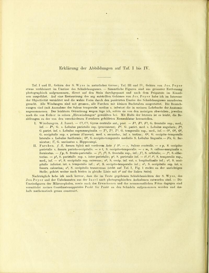 Erklärung der Abbildungen auf Taf. I bis IV. Taf. I und II, Gehirn der S. Wyss in natürlicher Grösse; Taf. III und IV, Gehirn von Jos. Peyer etwas verkleinert im Umrisse des Schädelausgusses. — Sämmtliche Figuren sind aus grösserer Entfernung photographisch aufgenommen, direct auf den Stein durchgepaust und nach dem Präparate im Einzel- nen ausgeführt. Auf eine Restaurirung des arg entstellten Gehirnes von Jos. Peyer habe ich im Interesse der Objectivität verzichtet und die wahre Form durch den punktirten Umriss des Schädelausgusses anzudeuten gesucht. Alle Windungen sind mit grossen, alle Furchen mit kleinen Buchstaben ausgestattet. Die Bezeich- nungen sind (mit Ausnahme des Sulcus temporalis medius u. inferior) die in meinem Lehrbuche der Anatomie angenommenen. Der leichtern Orientirung wegen lüge ich, sofern sie von den meinigen abweichen, jeweilen noch die von Ecker in seinen „Hirnwindungen“ gewählten bei. Mit Hülfe der letztei'n ist es leicht, die Be- ziehungen zu der von den verschiedenen Forschern gebildeten Nomenklatur herzustellen. I. Windungen. J. Insel. — C1, C2, Gyrus centralis ant,, post. — F1, F2, F3, G. frontalis sup., med., inf. — P1, G. s. Lobulus parietalis sup. (praecuneus); P2, G. pariet. med. s. Lobulus angularis; Ps, G. pariet. inf. s. Lobulus supramarginalis. — T1, T‘-, T3, G. temporalis sup., med., inf. — O1, O2, O3, G. occipitalis sup. s. primus (Cuneus), med. s. secundus, inf. s. tertius; O4, G. occipito-temporalis lateralis s. Lobulus fusiformis; O5, G. occipito-temporalis medialis S. Lobulus lingualis. — Fo, G. for- nicatus; 17, G. uncinatus s. Hippocampi. II. Furchen. f. S, fissura Sylvii mit vorderem Aste / S1. — c, Sulcus centralis. — o p, S. occipito- parietalis s. fissura parieto-occipitalis. — o t, S. occipito-temporalis. — c vi, S. calloso-marginalis s. fornicatus. — fp, S. fronto-parietalis. — f1, f2, S. frontalis sup., inf.; f3, S. orbitalis; — /4, S. olfac- torius. — p1, S. parietalis sup. s. inter-parietalis; p2, S. parietalis inf. — tl,t'z,t3, S. temporalis sup., med., inf. — o1, S. occipitalis sup. externus; o2, S. occip. inf. ext. s. longitudinalis inf.; o3, S. occi- pitalis inferior, int. s. temporalis inf.; o4, S. occipito-temporalis inf.; o5, S. occipitalis sup. int. s. fissura calcarina; ofi, S. occipitalis transversus (steht auf Taf. I, Fig. 1 rechts an der unrichtigen Stelle; gehört weiter nach hinten in gleiche Linie mit o6 auf der linken Seite). Nachträglich hebe ich noch hervor, dass die im Texte gegebenen Schädelansichten der S. Wyss, des Jos. Peyer und der Unbekannten aus der Insel nach photographischen Aufnahmen entworfen sind. — Die Umrissfiguren der Mikrocephalen, sowie auch des Erwachsenen und des neunmonatlichen Fötus dagegen sind vermittelst meines Coordinatenapparates Punkt für Punkt au den Schädeln aufgenommen worden und des- halb mathematisch genau construirt.