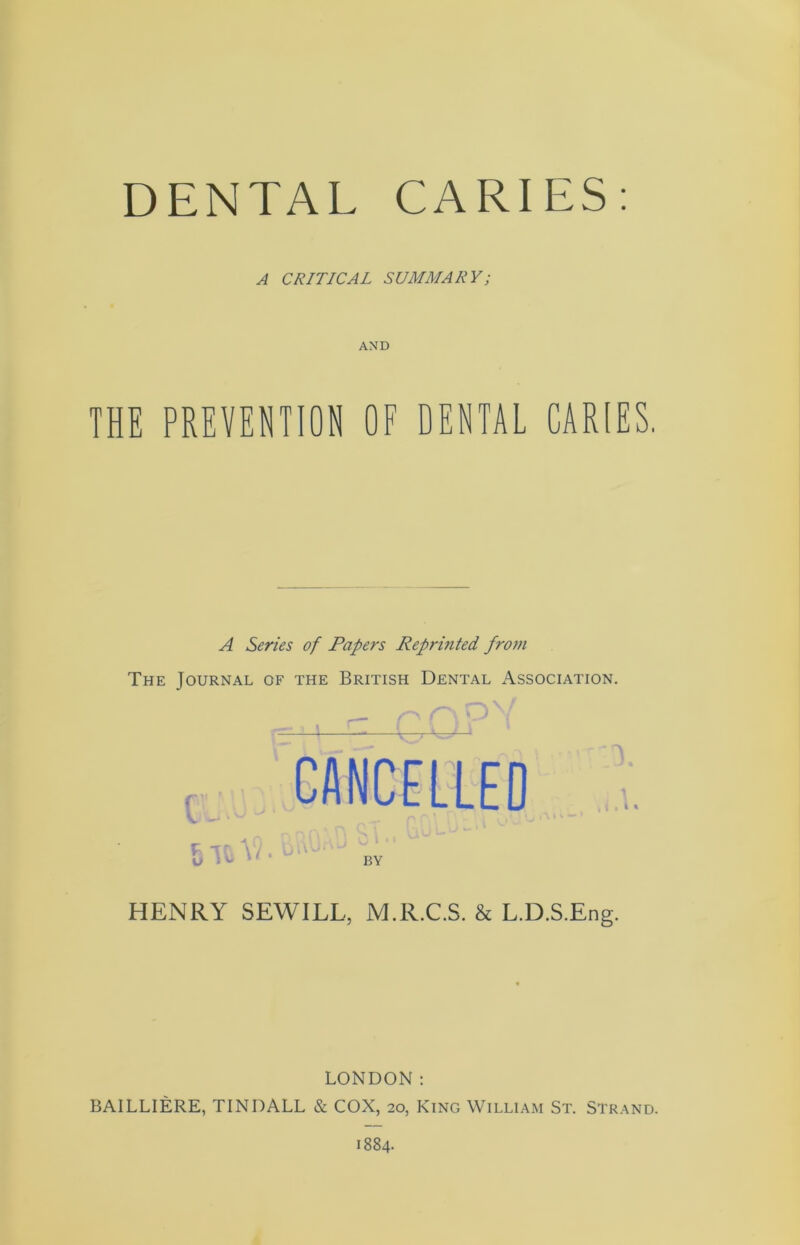 DENTAL CARIES: A CRITICAL SUMMARY; AND THE PREVENTION OF DENTAL CARIES. A Series of Papers Reprinted from The Journal of the British Dental Association. HENRY SEWILL, M.R.C.S. & L.D.S.Eng. LONDON: BAILLIERE, TINDALL & COX, 20, King William St. Strand.