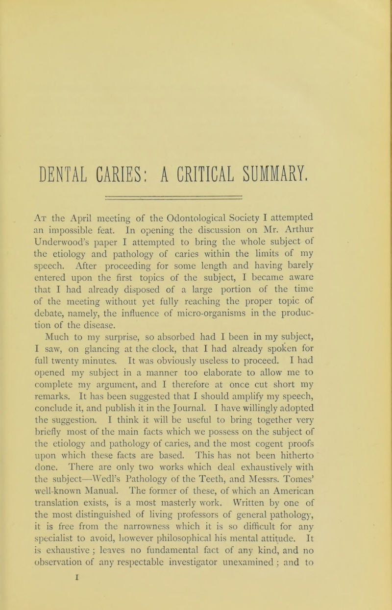 DENTAL CARIES: A CRITICAL SUMMARY. At the April meeting of the Odontological Society I attempted an impossible feat. In opening the discussion on Mr. Arthur Underwood's paper I attempted to bring the whole subject of the etiology and pathology of caries within the limits of my speech. After proceeding for some length and having barely entered upon the first topics of the subject, I became aware that I had already disposed of a large portion of the time of the meeting without yet fully reaching the proper topic of debate, namely, the influence of micro-organisms in the produc- tion of the disease. Much to my surprise, so absorbed had 1 been in my subject, I saw, on glancing at the clock, that I had already spoken for full twenty minutes. It was obviously useless to proceed. I had opened my subject in a manner too elaborate to allow me to complete my argument, and I therefore at once cut short my remarks. It has been suggested that I should amplify my speech, conclude it, and publish it in the Journal. I have willingly adopted the suggestion. I think it will be useful to bring together very briefly most of the main facts which we possess on the subject of the etiology and pathology of caries, and the most cogent proofs upon which these facts are based. This has not been hitherto done. There are only two works which deal exhaustively with the subject—Wedl’s Pathology of the Teeth, and Messrs. Tomes’ well-known Manual. The former of these, of which an American translation exists, is a most masterly work. Written by one of the most distinguished of living professors of general pathology, it is free from the narrowness which it is so difficult for any specialist to avoid, however philosophical his mental attitude. It is exhaustive ; leaves no fundamental fact of any kind, and no observation of any respectable investigator unexamined ; and to