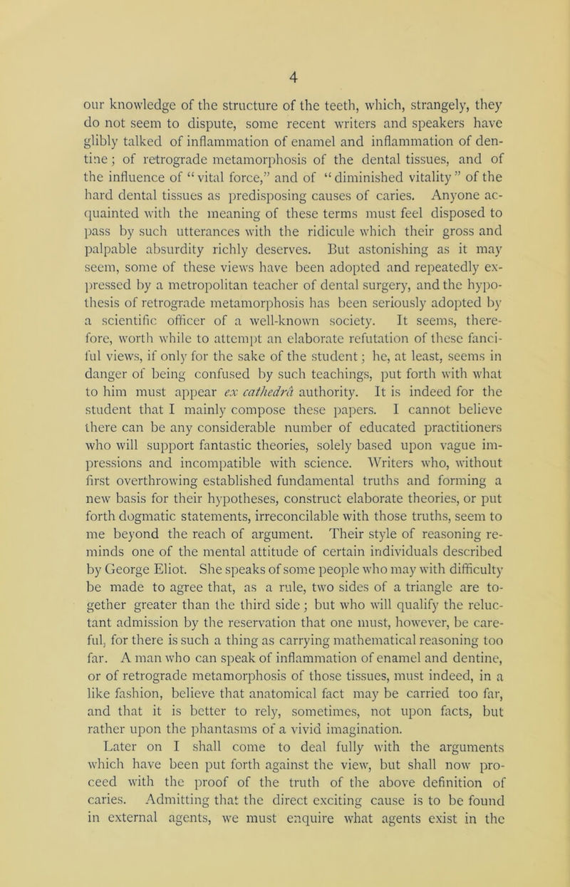 our knowledge of the structure of the teeth, which, strangely, they do not seem to dispute, some recent writers and speakers have glibly talked of inflammation of enamel and inflammation of den- tine ; of retrograde metamorphosis of the dental tissues, and of the influence of “ vital force,” and of “ diminished vitality ” of the hard dental tissues as predisposing causes of caries. Anyone ac- quainted with the meaning of these terms must feel disposed to pass by such utterances with the ridicule which their gross and palpable absurdity richly deserves. But astonishing as it may seem, some of these views have been adopted and repeatedly ex- pressed by a metropolitan teacher of dental surgery, and the hypo- thesis of retrograde metamorphosis has been seriously adopted by a scientific officer of a well-known society. It seems, there- fore, worth while to attempt an elaborate refutation of these fanci- ful views, if only for the sake of the student; he, at least, seems in danger of being confused by such teachings, put forth with what to him must appear ex cathedra authority. It is indeed for the student that I mainly compose these papers. I cannot believe there can be any considerable number of educated practitioners who will support fantastic theories, solely based upon vague im- pressions and incompatible with science. Writers who, without first overthrowing established fundamental truths and forming a new basis for their hypotheses, construct elaborate theories, or put forth dogmatic statements, irreconcilable with those truths, seem to me beyond the reach of argument. Their style of reasoning re- minds one of the mental attitude of certain individuals described by George Eliot. She speaks of some people who may with difficulty be made to agree that, as a rule, two sides of a triangle are to- gether greater than the third side; but who will qualify the reluc- tant admission by the reservation that one must, however, be care- ful, for there is such a thing as carrying mathematical reasoning too far. A man who can speak of inflammation of enamel and dentine, or of retrograde metamorphosis of those tissues, must indeed, in a like fashion, believe that anatomical fact may be carried too far, and that it is better to rely, sometimes, not upon facts, but rather upon the phantasms of a vivid imagination. Later on I shall come to deal fully with the arguments which have been put forth against the view, but shall now pro- ceed with the proof of the truth of the above definition of caries. Admitting that the direct exciting cause is to be found in external agents, we must enquire what agents exist in the