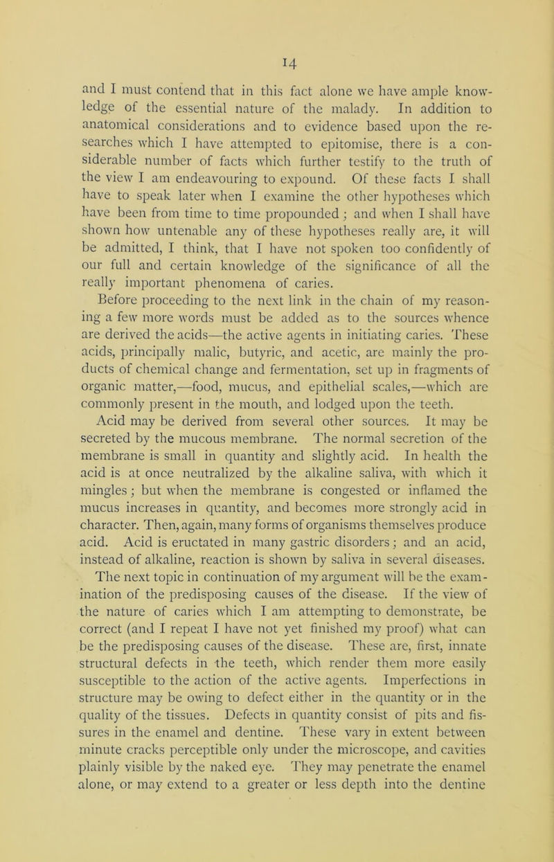 and 1 must contend that in this fact alone we have ample know- ledge of the essential nature of the malady. In addition to anatomical considerations and to evidence based upon the re- searches which I have attempted to epitomise, there is a con- siderable number of facts which further testify to the truth of the view I am endeavouring to expound. Of these facts I shall have to speak later when I examine the other hypotheses which have been from time to time propounded; and when I shall have shown how untenable any of these hypotheses really are, it will be admitted, I think, that I have not spoken too confidently of our full and certain knowledge of the significance of all the really important phenomena of caries. Before proceeding to the next link in the chain of my reason- ing a few more words must be added as to the sources whence are derived the acids—the active agents in initiating caries. These acids, principally malic, butyric, and acetic, are mainly the pro- ducts of chemical change and fermentation, set up in fragments of organic matter,—food, mucus, and epithelial scales,—which are commonly present in the mouth, and lodged upon the teeth. Acid may be derived from several other sources. It may be secreted by the mucous membrane. The normal secretion of the membrane is small in quantity and slightly acid. In health the acid is at once neutralized by the alkaline saliva, with which it mingles; but when the membrane is congested or inflamed the mucus increases in quantity, and becomes more strongly acid in character. Then, again, many forms of organisms themselves produce acid. Acid is eructated in many gastric disorders; and an acid, instead of alkaline, reaction is shown by saliva in several diseases. The next topic in continuation of my argument will be the exam- ination of the predisposing causes of the disease. If the view of the nature of caries which I am attempting to demonstrate, be correct (and I repeat I have not yet finished my proof) what can be the predisposing causes of the disease. These are, first, innate structural defects in the teeth, which render them more easily susceptible to the action of the active agents. Imperfections in structure may be owing to defect either in the quantity or in the quality of the tissues. Defects in quantity consist of pits and fis- sures in the enamel and dentine. These vary in extent between minute cracks perceptible only under the microscope, and cavities plainly visible by the naked eye. They may penetrate the enamel alone, or may extend to a greater or less depth into the dentine