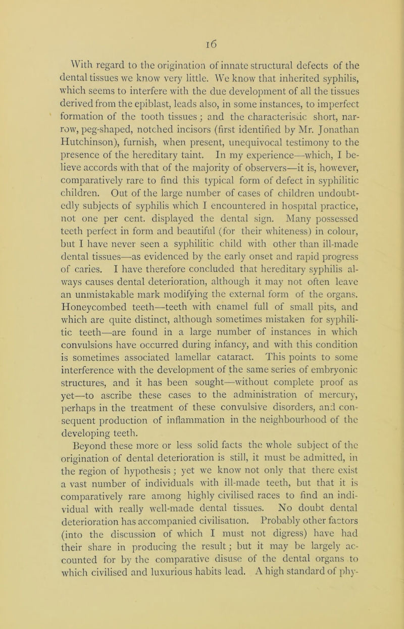 With regard to the origination of innate structural defects of the dental tissues we know very little. We know that inherited syphilis, which seems to interfere with the due development of all the tissues derived from the epiblast, leads also, in some instances, to imperfect formation of the tooth tissues ; and the characteristic short, nar- row, peg-shaped, notched incisors (first identified by Mr. Jonathan Hutchinson), furnish, when present, unequivocal testimony to the presence of the hereditary taint. In my experience—which, I be- lieve accords with that of the majority of observers—it is, however, comparatively rare to find this typical form of defect in syphilitic children. Out of the large number of cases of children undoubt- edly subjects of syphilis which I encountered in hospital practice, not one per cent, displayed the dental sign. Many possessed teeth perfect in form and beautiful (for their whiteness) in colour, but I have never seen a syphilitic child with other than ill-made dental tissues—as evidenced by the early onset and rapid progress of caries. I have therefore concluded that hereditary syphilis al- ways causes dental deterioration, although it may not often leave an unmistakable mark modifying the external form of the organs. Honeycombed teeth—teeth with enamel full of small pits, and which are quite distinct, although sometimes mistaken for syphili- tic teeth—are found in a large number of instances in which convulsions have occurred during infancy, and with this condition is sometimes associated lamellar cataract. This points to some interference with the development of the same series of embryonic structures, and it has been sought—without complete proof as yet—to ascribe these cases to the administration of mercury, perhaps in the treatment of these convulsive disorders, and con- sequent production of inflammation in the neighbourhood of the developing teeth. Beyond these more or less solid facts the whole subject of the origination of dental deterioration is still, it must be admitted, in the region of hypothesis; yet we know not only that there exist a vast number of individuals with ill-made teeth, but that it is comparatively rare among highly civilised races to find an indi- vidual with really well-made dental tissues. No doubt dental deterioration has accompanied civilisation. Probably other factors (into the discussion of which I must not digress) have had their share in producing the result; but it may be largely ac- counted for by the comparative disuse of the dental organs to which civilised and luxurious habits lead. A high standard of phy-
