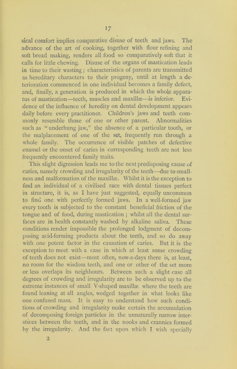 sical comfort implies comparative disuse of teeth and jaws. The advance of the art of cooking, together with flour refining and soft bread making, renders all food so comparatively soft that it calls for little chewing. Disuse of the organs of mastication leads in time to their wasting; characteristics of parents are transmitted as hereditary characters to their progeny, until at length a de- terioration commenced in one individual becomes a family defect, and, finally, a generation is produced in which the whole appara- tus of mastication—teeth, muscles and maxillae—is inferior. Evi- dence of the influence of heredity on dental development appears daily before every practitioner. Children’s jaws and teeth com- monly resemble those of one or other parent. Abnormalities such as “ underhung jaw,” the absence of a particular tooth, or tire malplacement of one of the set, frequently run through a whole family. The occurrence of visible patches of defective enamel or the onset of caries in corresponding teeth are not less frequently encountered family traits. This slight digression leads me to the next predisposing cause of caries, namely crowding and irregularity of the teeth—due to small- ness and malformation of the maxillae. Whilst it is the exception to find an individual of a civilised race with dental tissues perfect in structure, it is, as I have just suggested, equally uncommon to find one with perfectly formed jaws. In a well-formed jaw every tooth is subjected to the constant beneficial friction of the tongue and of food, during mastication ; whilst all the dental sur- faces are in health constantly washed by alkaline saliva. These conditions render impossible the prolonged lodgment of decom- posing acid-forming products about the teeth, and so do away with one potent factor in the causation of caries. But it is the exception to meet with a case in which at least some crowding of teeth does not exist—most often, now-a-days there is, at least, no room for the wisdom teeth, and one or other of the set more or less overlaps its neighbours. Between such a slight case all degrees of crowding and irregularity are to be observed up to the extreme instances of small V-shaped maxillae where the teeth are found leaning at all angles, wedged together in what looks like one confused mass. It is easy to understand how such condi- tions of crowding and irregularity make certain the accumulation of decomposing foreign particles in the unnaturally narrow inter- stices between the teeth, and in the nooks and crannies formed by the irregularity. And the fact upon which I wish specially 3
