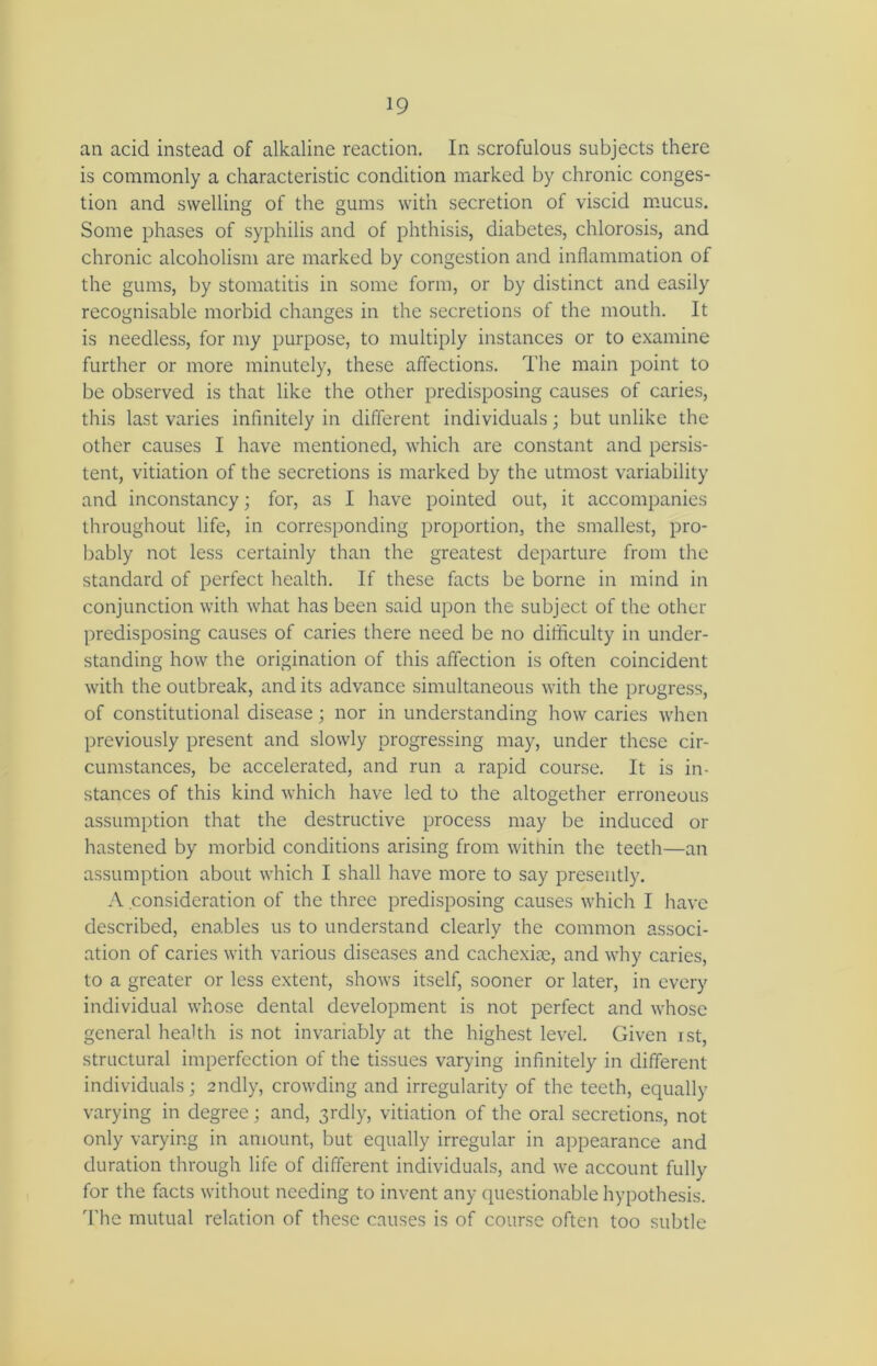 an acid instead of alkaline reaction. In scrofulous subjects there is commonly a characteristic condition marked by chronic conges- tion and swelling of the gums with secretion of viscid mucus. Some phases of syphilis and of phthisis, diabetes, chlorosis, and chronic alcoholism are marked by congestion and inflammation of the gums, by stomatitis in some form, or by distinct and easily recognisable morbid changes in the secretions of the mouth. It is needless, for my purpose, to multiply instances or to examine further or more minutely, these affections. The main point to be observed is that like the other predisposing causes of caries, this last varies infinitely in different individuals; but unlike the other causes I have mentioned, which are constant and persis- tent, vitiation of the secretions is marked by the utmost variability and inconstancy; for, as I have pointed out, it accompanies throughout life, in corresponding proportion, the smallest, pro- bably not less certainly than the greatest departure from the standard of perfect health. If these facts be borne in mind in conjunction with what has been said upon the subject of the other predisposing causes of caries there need be no difficulty in under- standing how the origination of this affection is often coincident with the outbreak, and its advance simultaneous with the progress, of constitutional disease; nor in understanding how caries when previously present and slowly progressing may, under these cir- cumstances, be accelerated, and run a rapid course. It is in- stances of this kind which have led to the altogether erroneous assumption that the destructive process may be induced or hastened by morbid conditions arising from within the teeth—an assumption about which I shall have more to say presently. A consideration of the three predisposing causes which I have described, enables us to understand clearly the common associ- ation of caries with various diseases and cachexise, and why caries, to a greater or less extent, shows itself, sooner or later, in every individual whose dental development is not perfect and whose general health is not invariably at the highest level. Given ist, structural imperfection of the tissues varying infinitely in different individuals; andly, crowding and irregularity of the teeth, equally varying in degree; and, 3rdly, vitiation of the oral secretions, not only varying in amount, but equally irregular in appearance and duration through life of different individuals, and we account fully for the facts without needing to invent any questionable hypothesis. The mutual relation of these causes is of course often too subtle