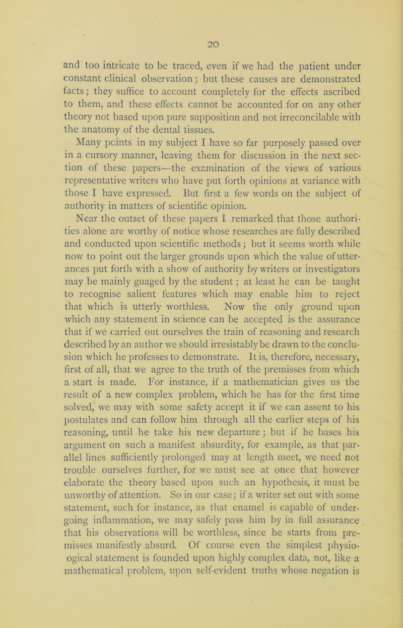 and too intricate to be traced, even if we had the patient under constant clinical observation; but these causes are demonstrated facts; they suffice to account completely for the effects ascribed to them, and these effects cannot be accounted for on any other theory not based upon pure supposition and not irreconcilable with the anatomy of the dental tissues. Many points in my subject I have so far purposely passed over in a cursory manner, leaving them for discussion in the next sec- tion of these papers—the examination of the views of various representative writers who have put forth opinions at variance with those I have expressed. But first a few words on the subject of authority in matters of scientific opinion. Near the outset of these papers I remarked that those authori- ties alone are worthy of notice whose researches are fully described and conducted upon scientific methods; but it seems worth while now to point out the larger grounds upon which the value of utter- ances put forth with a show of authority by writers or investigators may be mainly guaged by the student; at least he can be taught to recognise salient features which may enable him to reject that which is utterly worthless. Now the only ground upon which any statement in science can be accepted is the assurance that if we carried out ourselves the train of reasoning and research described by an author we should irresistably be drawn to the conclu- sion which he professes to demonstrate. It is, therefore, necessary, first of all, that we agree to the truth of the premisses from which a start is made. For instance, if a mathematician gives us the result of a new complex problem, which he has for the first time solved, we may with some safety accept it if we can assent to his postulates and can follow him through all the earlier steps of his reasoning, until he take his new departure; but if he bases his argument on such a manifest absurdity, for example, as that par- allel lines sufficiently prolonged may at length meet, we need not trouble ourselves further, for we must see at once that however elaborate the theory based upon such an hypothesis, it must be unworthy of attention. So in our case; if a writer set out with some statement, such for instance, as that enamel is capable of under- going inflammation, we may safely pass him by in full assurance that his observations will be worthless, since he starts from pre- misses manifestly absurd. Of course even the simplest physio- ogical statement is founded upon highly complex data, not, like a mathematical problem, upon self-evident truths whose negation is