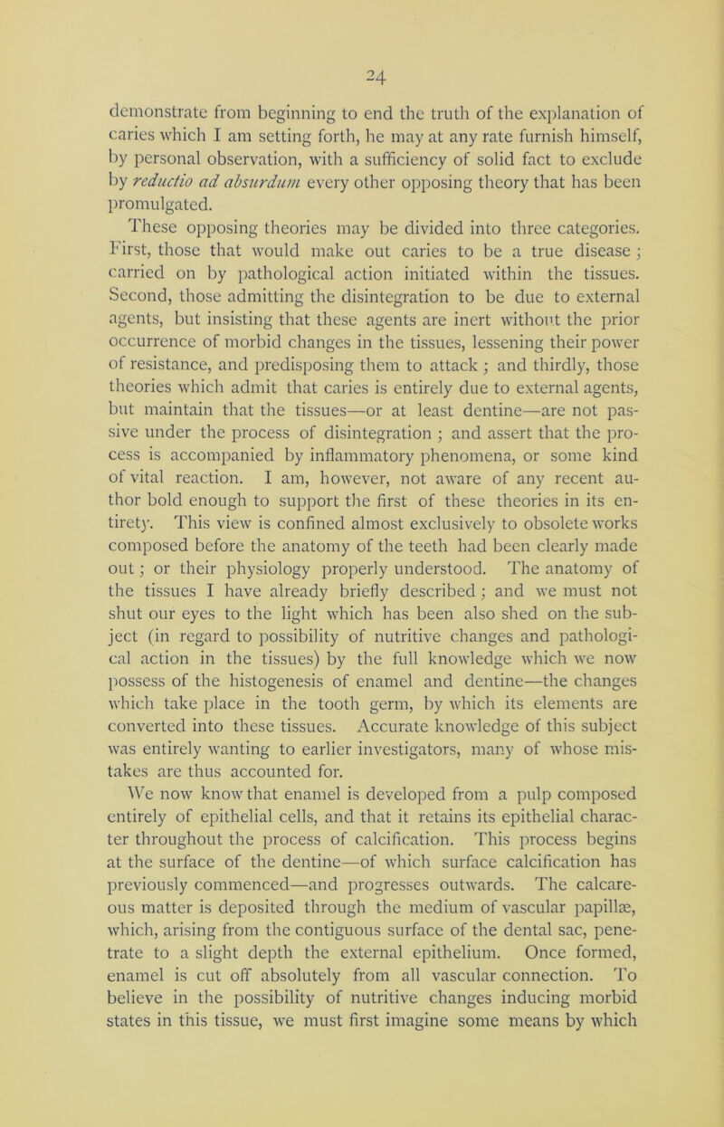 demonstrate from beginning to end the truth of the explanation of caries which I am setting forth, he may at any rate furnish himself, by personal observation, with a sufficiency of solid fact to exclude by reductio ad absurdum every other opposing theory that has been promulgated. These opposing theories may be divided into three categories. First, those that would make out caries to be a true disease; carried on by pathological action initiated within the tissues. Second, those admitting the disintegration to be due to external agents, but insisting that these agents are inert without the prior occurrence of morbid changes in the tissues, lessening their power of resistance, and predisposing them to attack ; and thirdly, those theories which admit that caries is entirely due to external agents, but maintain that the tissues—or at least dentine—are not pas- sive under the process of disintegration ; and assert that the pro- cess is accompanied by inflammatory phenomena, or some kind of vital reaction. I am, however, not aware of any recent au- thor bold enough to support the first of these theories in its en- tirety. This view is confined almost exclusively to obsolete works composed before the anatomy of the teeth had been clearly made out; or their physiology properly understood. The anatomy of the tissues I have already briefly described ; and we must not shut our eyes to the light which has been also shed on the sub- ject (in regard to possibility of nutritive changes and pathologi- cal action in the tissues) by the full knowledge which we now possess of the histogenesis of enamel and dentine—the changes which take place in the tooth germ, by which its elements are converted into these tissues. Accurate knowledge of this subject was entirely wanting to earlier investigators, many of whose mis- takes are thus accounted for. 'We now know that enamel is developed from a pulp composed entirely of epithelial cells, and that it retains its epithelial charac- ter throughout the process of calcification. This process begins at the surface of the dentine—of which surface calcification has previously commenced—and progresses outwards. The calcare- ous matter is deposited through the medium of vascular papillae, which, arising from the contiguous surface of the dental sac, pene- trate to a slight depth the external epithelium. Once formed, enamel is cut off absolutely from all vascular connection. To believe in the possibility of nutritive changes inducing morbid states in this tissue, we must first imagine some means by which