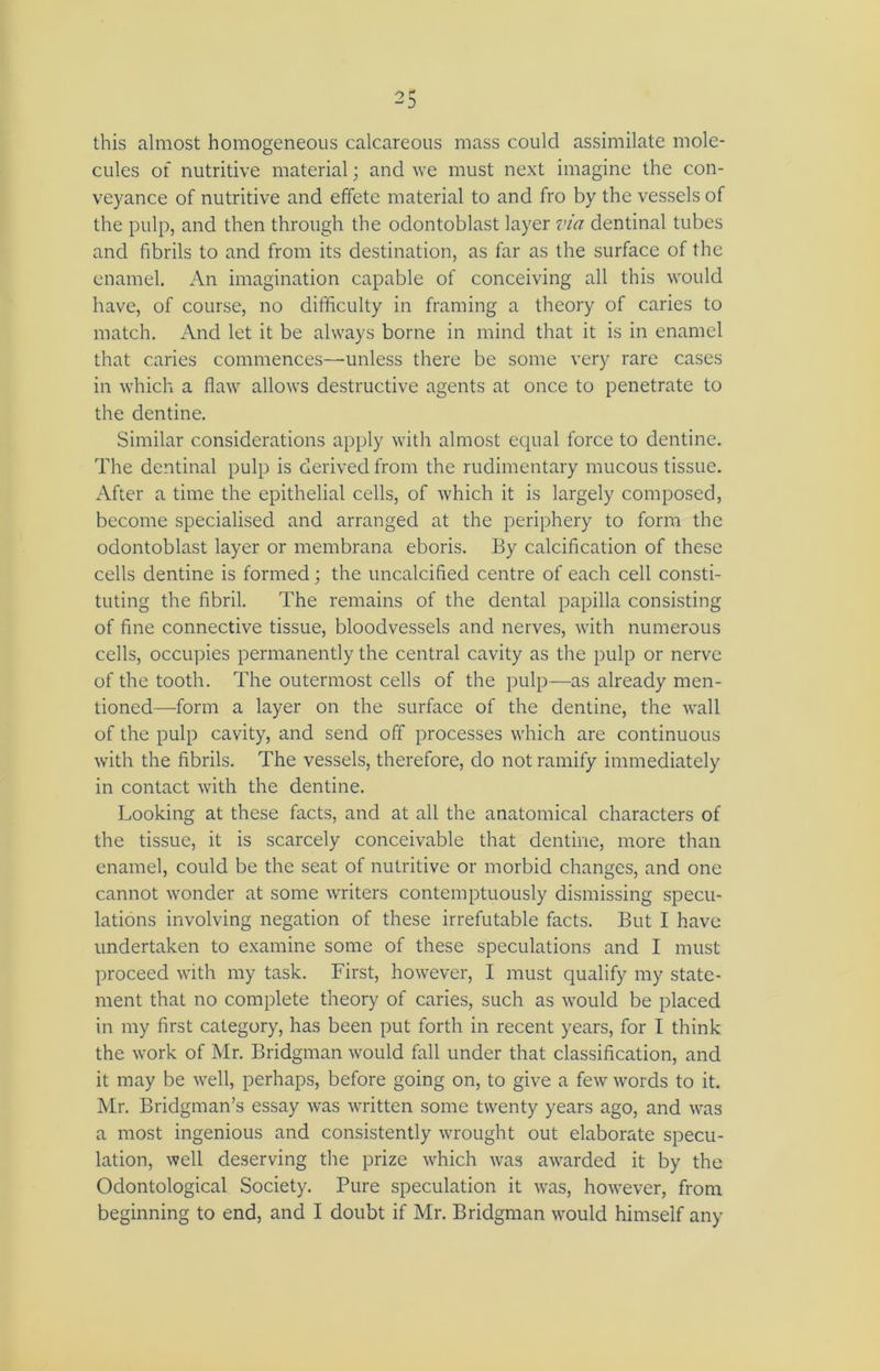 this almost homogeneous calcareous mass could assimilate mole- cules of nutritive material; and we must next imagine the con- veyance of nutritive and effete material to and fro by the vessels of the pulp, and then through the odontoblast layer via dentinal tubes and fibrils to and from its destination, as far as the surface of the enamel. An imagination capable of conceiving all this would have, of course, no difficulty in framing a theory of caries to match. And let it be always borne in mind that it is in enamel that caries commences—unless there be some very rare cases in which a flaw allows destructive agents at once to penetrate to the dentine. Similar considerations apply with almost equal force to dentine. The dentinal pulp is derived from the rudimentary mucous tissue. After a time the epithelial cells, of which it is largely composed, become specialised and arranged at the periphery to form the odontoblast layer or membrana eboris. By calcification of these cells dentine is formed; the uncalcified centre of each cell consti- tuting the fibril. The remains of the dental papilla consisting of fine connective tissue, bloodvessels and nerves, with numerous cells, occupies permanently the central cavity as the pulp or nerve of the tooth. The outermost cells of the pulp—as already men- tioned—form a layer on the surface of the dentine, the wall of the pulp cavity, and send off processes which are continuous with the fibrils. The vessels, therefore, do not ramify immediately in contact with the dentine. Looking at these facts, and at all the anatomical characters of the tissue, it is scarcely conceivable that dentine, more than enamel, could be the seat of nutritive or morbid changes, and one cannot wonder at some writers contemptuously dismissing specu- lations involving negation of these irrefutable facts. But I have undertaken to examine some of these speculations and I must proceed with my task. First, however, I must qualify my state- ment that no complete theory of caries, such as would be placed in my first category, has been put forth in recent years, for I think the work of Mr. Bridgman would fall under that classification, and it may be well, perhaps, before going on, to give a few words to it. Mr. Bridgman’s essay was written some twenty years ago, and was a most ingenious and consistently wrought out elaborate specu- lation, well deserving the prize which was awarded it by the Odontological Society. Pure speculation it was, however, from beginning to end, and I doubt if Mr. Bridgman would himself any
