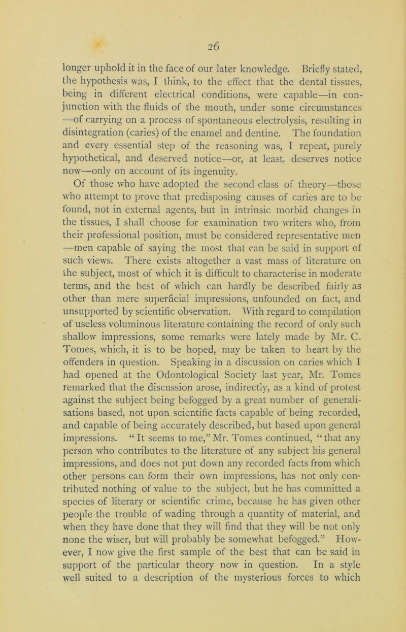 longer uphold it in the face of our later knowledge. Briefly stated, the hypothesis was, I think, to the effect that the dental tissues, being in different electrical conditions, were capable—in con- junction with the fluids of the mouth, under some circumstances —of carrying on a process of spontaneous electrolysis, resulting in disintegration (caries) of the enamel and dentine. The foundation and every essential step of the reasoning was, I repeat, purely hypothetical, and deserved notice—or, at least, deserves notice now—only on account of its ingenuity. Ot those who have adopted the second class of theory—those who attempt to prove that predisposing causes of caries are to be found, not in external agents, but in intrinsic morbid changes in the tissues, I shall choose for examination two writers who, from their professional position, must be considered representative men —men capable of saying the most that can be said in support of such views. There exists altogether a vast mass of literature on the subject, most of which it is difficult to characterise in moderate terms, and the best of which can hardly be described fairly as other than mere superficial impressions, unfounded on fact, and unsupported by scientific observation. With regard to compilation of useless voluminous literature containing the record of only such shallow impressions, some remarks were lately made by Mr. C. Tomes, which, it is to be hoped, may be taken to heart by the offenders in question. Speaking in a discussion on caries which I had opened at the Odontological Society last year, Mr. Tomes remarked that the discussion arose, indirectly, as a kind of protest against the subject being befogged by a great number of generali- sations based, not upon scientific facts capable of being recorded, and capable of being accurately described, but based upon general impressions. “It seems to me,” Mr. Tomes continued, “that any person who contributes to the literature of any subject his general impressions, and does not put down any recorded facts from which other persons can form their own impressions, has not only con- tributed nothing of value to the subject, but he has committed a species of literary or scientific crime, because he has given other people the trouble of wading through a quantity of material, and when they have done that they will find that they will be not only none the wiser, but will probably be somewhat befogged.” How- ever, I now give the first sample of the best that can be said in support of the particular theory now in question. In a style well suited to a description of the mysterious forces to which