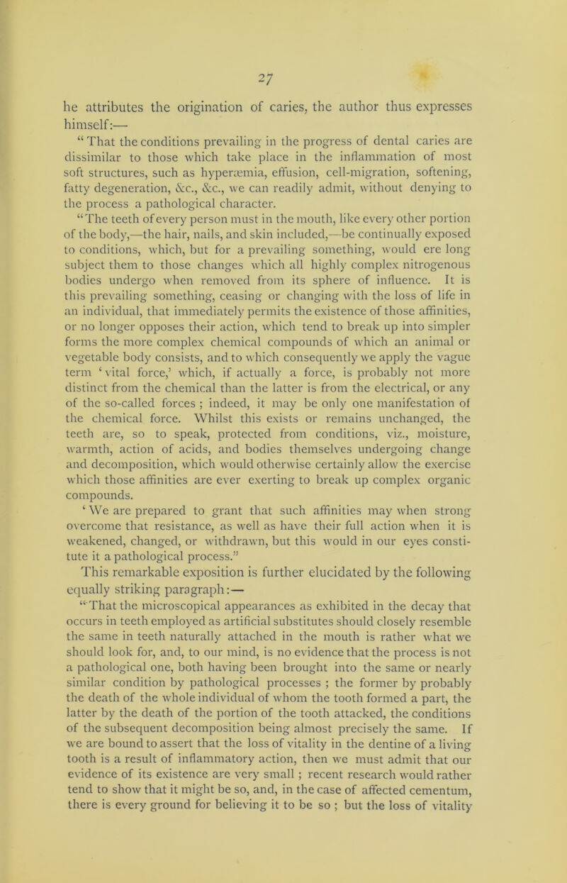 he attributes the origination of caries, the author thus expresses himself:— “ That the conditions prevailing in the progress of dental caries are dissimilar to those which take place in the inflammation of most soft structures, such as hyperaemia, effusion, cell-migration, softening, fatty degeneration, &c., &c., we can readily admit, without denying to the process a pathological character. “The teeth of every person must in the mouth, like every other portion of the body,—the hair, nails, and skin included,—be continually exposed to conditions, which, but for a prevailing something, would ere long subject them to those changes which all highly complex nitrogenous bodies undergo when removed from its sphere of influence. It is this prevailing something, ceasing or changing with the loss of life in an individual, that immediately permits the existence of those affinities, or no longer opposes their action, which tend to break up into simpler forms the more complex chemical compounds of which an animal or vegetable body consists, and to which consequently we apply the vague term ‘ vital force,’ which, if actually a force, is probably not more distinct from the chemical than the latter is from the electrical, or any of the so-called forces ; indeed, it may be only one manifestation of the chemical force. Whilst this exists or remains unchanged, the teeth are, so to speak, protected from conditions, viz., moisture, warmth, action of acids, and bodies themselves undergoing change and decomposition, which would otherwise certainly allow the exercise which those affinities are ever exerting to break up complex organic compounds. ‘ We are prepared to grant that such affinities may when strong overcome that resistance, as well as have their full action when it is weakened, changed, or withdrawn, but this would in our eyes consti- tute it a pathological process.” This remarkable exposition is further elucidated by the following equally striking paragraph:— “ That the microscopical appearances as exhibited in the decay that occurs in teeth employed as artificial substitutes should closely resemble the same in teeth naturally attached in the mouth is rather what we should look for, and, to our mind, is no evidence that the process is not a pathological one, both having been brought into the same or nearly similar condition by pathological processes ; the former by probably the death of the whole individual of whom the tooth formed a part, the latter by the death of the portion of the tooth attacked, the conditions of the subsequent decomposition being almost precisely the same. If we are bound to assert that the loss of vitality in the dentine of a living tooth is a result of inflammatory action, then we must admit that our evidence of its existence are very small ; recent research would rather tend to show that it might be so, and, in the case of affected cementum, there is every ground for believing it to be so ; but the loss of vitality