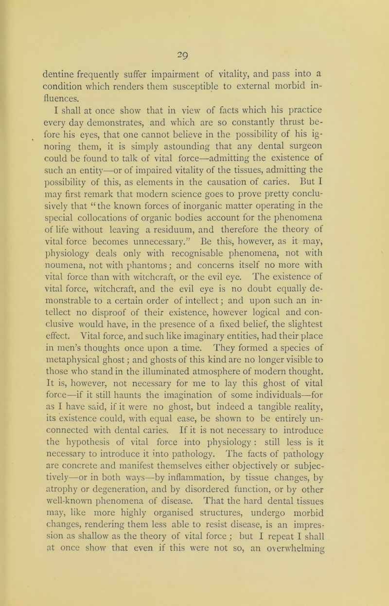 dentine frequently suffer impairment of vitality, and pass into a condition which renders them susceptible to external morbid in- fluences. I shall at once show that in view of facts which his practice every day demonstrates, and which are so constantly thrust be- fore his eyes, that one cannot believe in the possibility of his ig- noring them, it is simply astounding that any dental surgeon could be found to talk of vital force—admitting the existence of such an entity—or of impaired vitality of the tissues, admitting the possibility of this, as elements in the causation of caries. But I may first remark that modern science goes to prove pretty conclu- sively that “the known forces of inorganic matter operating in the special collocations of organic bodies account for the phenomena of life without leaving a residuum, and therefore the theory of vital force becomes unnecessary.” Be this, however, as it may, physiology deals only with recognisable phenomena, not with noumena, not with phantoms; and concerns itself no more with vital force than with witchcraft, or the evil eye. The existence of vital force, witchcraft, and the evil eye is no doubt equally de- monstrable to a certain order of intellect; and upon such an in- tellect no disproof of their existence, however logical and con- clusive would have, in the presence of a fixed belief, the slightest effect. Vital force, and such like imaginary entities, had their place in men’s thoughts once upon a time. They formed a species of metaphysical ghost; and ghosts of this kind are no longer visible to those who stand in the illuminated atmosphere of modern thought. It is, however, not necessary for me to lay this ghost of vital force—if it still haunts the imagination of some individuals—for as I have said, if it were no ghost, but indeed a tangible reality, its existence could, with equal ease, be shown to be entirely un- connected with dental caries. If it is not necessary to introduce the hypothesis of vital force into physiology: still less is it necessary to introduce it into pathology. The facts of pathology are concrete and manifest themselves either objectively or subjec- tively—or in both ways—by inflammation, by tissue changes, by atrophy or degeneration, and by disordered function, or by other well-known phenomena of disease. That the hard dental tissues may, like more highly organised structures, undergo morbid changes, rendering them less able to resist disease, is an impres- sion as shallow as the theory of vital force ; but I repeat I shall at once show that even if this were not so, an overwhelming
