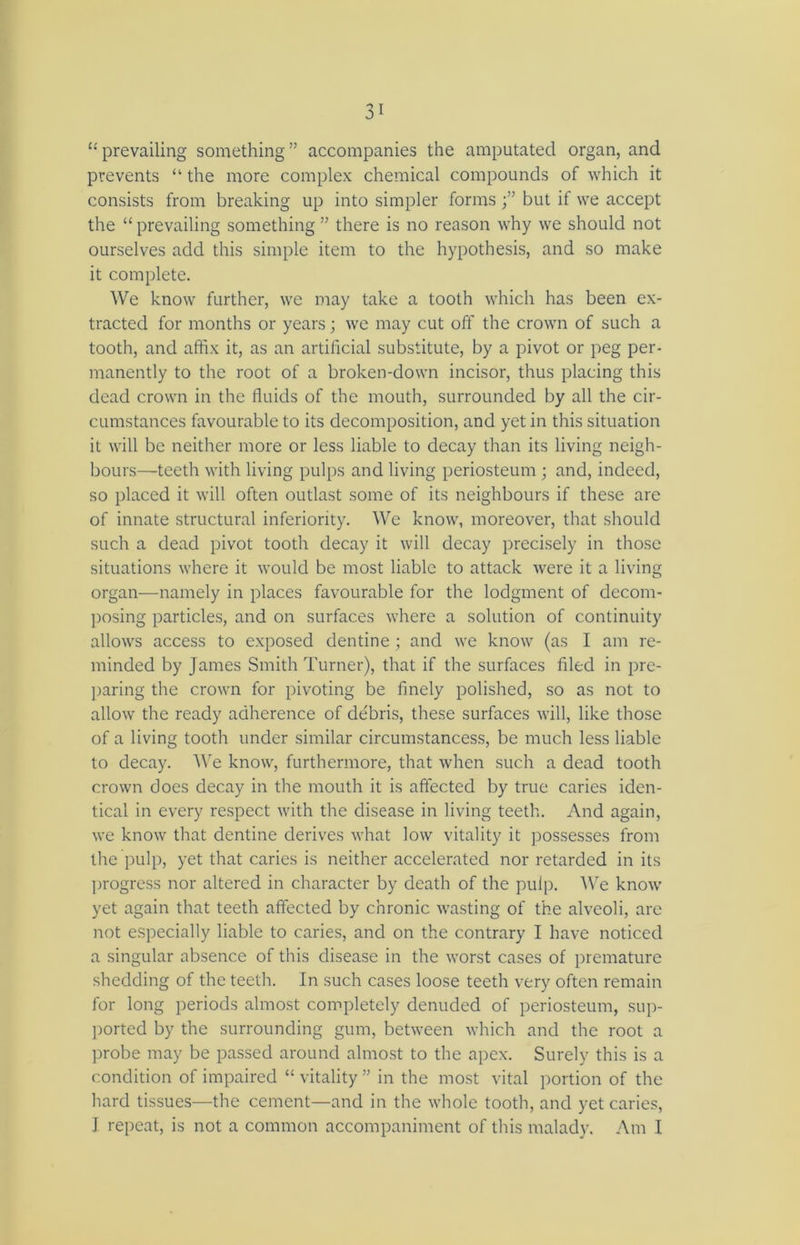 “ prevailing something ” accompanies the amputated organ, and prevents “ the more complex chemical compounds of which it consists from breaking up into simpler forms but if we accept the “ prevailing something ” there is no reason why we should not ourselves add this simple item to the hypothesis, and so make it complete. We know further, we may take a tooth which has been ex- tracted for months or years; we may cut off the crown of such a tooth, and affix it, as an artificial substitute, by a pivot or peg per- manently to the root of a broken-down incisor, thus placing this dead crown in the fluids of the mouth, surrounded by all the cir- cumstances favourable to its decomposition, and yet in this situation it will be neither more or less liable to decay than its living neigh- bours—teeth with living pulps and living periosteum; and, indeed, so placed it will often outlast some of its neighbours if these are of innate structural inferiority. We know, moreover, that should such a dead pivot tooth decay it will decay precisely in those situations where it would be most liable to attack were it a living organ—namely in places favourable for the lodgment of decom- posing particles, and on surfaces where a solution of continuity allows access to exposed dentine ; and we know (as I am re- minded by James Smith Turner), that if the surfaces filed in pre- paring the crown for pivoting be finely polished, so as not to allow the ready adherence of debris, these surfaces will, like those of a living tooth under similar circumstancess, be much less liable to decay. We know, furthermore, that when such a dead tootli crown does decay in the mouth it is affected by true caries iden- tical in every respect with the disease in living teeth. And again, we know that dentine derives what low vitality it possesses from the pulp, yet that caries is neither accelerated nor retarded in its progress nor altered in character by death of the pulp. We know yet again that teeth affected by chronic wasting of the alveoli, are not especially liable to caries, and on the contrary I have noticed a singular absence of this disease in the worst cases of premature shedding of the teeth. In such cases loose teeth very often remain for long periods almost completely denuded of periosteum, sup- ported by the surrounding gum, between which and the root a probe may be passed around almost to the apex. Surely this is a condition of impaired “ vitality ” in the most vital portion of the hard tissues—the cement—and in the whole tooth, and yet caries, I repeat, is not a common accompaniment of this malady. Am I