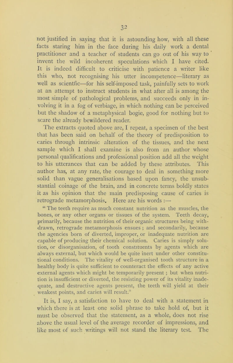 not justified in saying that it is astounding how, with all these facts staring him in the face during his daily work a dental practitioner and a teacher of students can go out of his way to invent the wild incoherent speculations which I have cited. It is indeed difficult to criticise with patience a writer like this who, not recognising his utter incompetence—literary as well as scientfic—for his self-imposed task, painfully sets to work at an attempt to instruct students in what after all is among the most simple of pathological problems, and succeeds only in in- volving it in a fog of verbiage, in which nothing can be perceived but the shadow of a metaphysical bogie, good for nothing but to scare the already bewildered reader. The extracts quoted above are, I repeat, a specimen of the best that has been said on behalf of the theory of predisposition to caries through intrinsic alteration of the tissues, and the next sample which I shall examine is also from an author whose personal qualifications and professional position add all the weight to his utterances that can be added by these attributes. This author has, at any rate, the courage to deal in something more solid than vague generalisations based upon fancy, the unsub- stantial coinage of the brain, and in concrete terms boldly states it as his opinion that the main predisposing cause of caries is retrograde metamorphosis. Here are his words :— “ The teeth require as much constant nutrition as the muscles, the bones, or any other organs or tissues of the system. Teeth decay, primarily, because the nutrition of their organic structures being with- drawn, retrograde metamorphosis ensues ; and secondarily, because the agencies born of diverted, improper, or inadequate nutrition are capable of producing their chemical solution. Caries is simply solu- tion, or disorganisation, of tooth constituents by agents which are always external, but which would be quite inert under other constitu- tional conditions. The vitality of well-organised tooth structure in a healthy body is quite sufficient to counteract the effects of any active external agents which might be temporarily present ; but when nutri- tion is insufficient or diverted, the resisting power of its vitality inade- quate, and destructive agents present, the teeth will yield at their weakest points, and caries will result.” It is, I say, a satisfaction to have to deal with a statement in which there is at least one solid phrase to take hold of, but it must be observed that the statement, as a whole, does not rise above the usual level of the average recorder of impressions, and like most of such writings will not stand the literary test. The