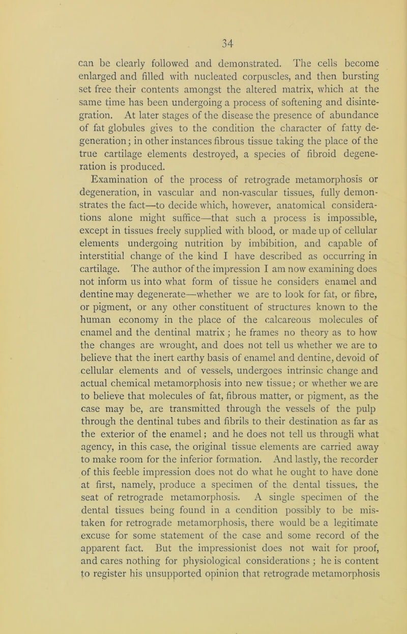 can be clearly followed and demonstrated. The cells become enlarged and filled with nucleated corpuscles, and then bursting set free their contents amongst the altered matrix, which at the same time has been undergoing a process of softening and disinte- gration. At later stages of the disease the presence of abundance of fat globules gives to the condition the character of fatty de- generation ; in other instances fibrous tissue taking the place of the true cartilage elements destroyed, a species of fibroid degene- ration is produced. Examination of the process of retrograde metamorphosis or degeneration, in vascular and non-vascular tissues, fully demon- strates the fact—to decide which, however, anatomical considera- tions alone might suffice—that such a process is impossible, except in tissues freely supplied with blood, or made up of cellular elements undergoing nutrition by imbibition, and capable of interstitial change of the kind I have described as occurring in cartilage. The author of the impression I am now examining does not inform us into what form of tissue he considers enamel and dentine may degenerate—whether we are to look for fat, or fibre, or pigment, or any other constituent of structures known to the human economy in the place of the calcareous molecules of enamel and the dentinal matrix; he frames no theory as to how the changes are wrought, and does not tell us whether we are to believe that the inert earthy basis of enamel and dentine, devoid of cellular elements and of vessels, undergoes intrinsic change and actual chemical metamorphosis into new tissue; or whether we are to believe that molecules of fat, fibrous matter, or pigment, as the case may be, are transmitted through the vessels of the pulp through the dentinal tubes and fibrils to their destination as far as the exterior of the enamel; and he does not tell us through what agency, in this case, the original tissue elements are carried away to make room for the inferior formation. And lastly, the recorder of this feeble impression does not do what he ought to have done at first, namely, produce a specimen of the dental tissues, the seat of retrograde metamorphosis. A single specimen of the dental tissues being found in a condition possibly to be mis- taken for retrograde metamorphosis, there would be a legitimate excuse for some statement of the case and some record of the apparent fact. But the impressionist does not wait for proof, and cares nothing for physiological considerations.; he is content to register his unsupported opinion that retrograde metamorphosis
